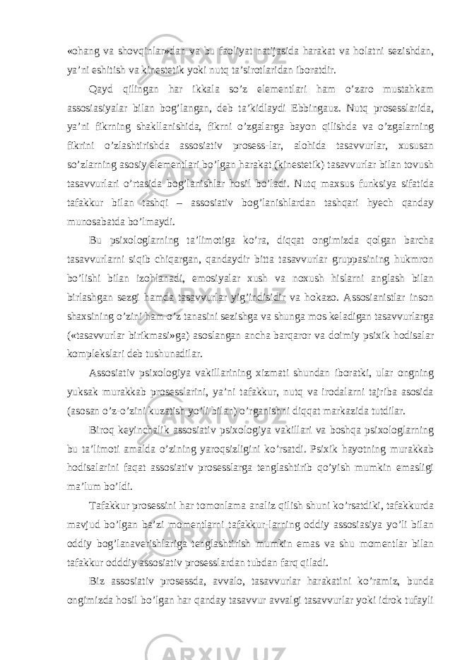 «ohang va shovqinlar»dan va bu faoliyat natijasida harakat va holatni sezishdan, ya’ni eshitish va kinestetik yoki nutq ta’sirotlaridan iboratdir. Q ayd qilingan har ikkala so’z elementlari ham o’zaro mustahkam assosiasiyalar bilan bog’langan, deb ta’kidlaydi Ebbingauz. Nutq prosesslarida, ya’ni fikrning shakllanishida, fikrni o’zgalarga bayon qilishda va o’zgalarning fikrini o’zlashtirishda assosiativ prosess-lar, alohida tasavvurlar, xususan so’zlarning asosiy elementlari bo’lgan harakat (kinestetik) tasavvurlar bilan tovush tasavvurlari o’rtasida bog’lanishlar hosil bo’ladi. Nutq maxsus funksiya sifatida tafakkur bilan tashqi – assosiativ bog’lanishlardan tashqari hyech qanday munosabatda bo’lmaydi. Bu psixologlarning ta’limotiga ko’ra, diqqat ongimizda qolgan barcha tasavvurlarni siqib chiqargan, qandaydir bitta tasavvurlar gruppasining hukmron bo’lishi bilan izohlanadi, emosiyalar xush va noxush hislarni anglash bilan birlashgan sezgi hamda tasavvurlar yig’indisidir va hokazo. Assosianistlar inson shaxsining o’zini ham o’z tanasini sezishga va shunga mos keladigan tasavvurlarga («tasavvurlar birikmasi»ga) asoslangan ancha barqaror va doimiy psixik hodisalar komplekslari deb tushunadilar. Assosiativ psixologiya vakillarining xizmati shundan iboratki, ular ongning yuksak murakkab prosesslarini, ya’ni tafakkur, nutq va irodalarni tajriba asosida (asosan o’z-o’zini kuzatish yo’li bilan) o’rganishni diqqat markazida tutdilar. Biroq keyinchalik assosiativ psixologiya vakillari va boshqa psixologlarning bu ta’limoti amalda o’zining yaroqsizligini ko’rsatdi. Psixik hayotning murakkab hodisalarini faqat assosiativ prosesslarga tenglashtirib qo’yish mumkin emasligi ma’lum bo’ldi. Tafakkur prosessini har tomonlama analiz qilish shuni ko’rsatdiki, tafakkurda mavjud bo’lgan ba’zi momentlarni tafakkur-larning oddiy assosiasiya yo’li bilan oddiy bog’lanaverishlariga tenglashtirish mumkin emas va shu momentlar bilan tafakkur odddiy assosiativ prosesslardan tubdan farq qiladi. Biz assosiativ prosessda, avvalo, tasavvurlar harakatini ko’ramiz, bunda ongimizda hosil bo’lgan har qanday tasavvur avvalgi tasavvurlar yoki idrok tufayli 