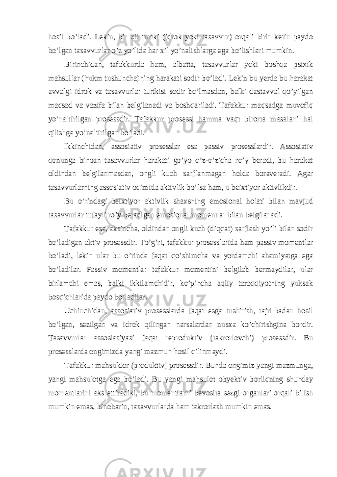 hosil bo’ladi. Lekin, bir xil turtki (idrok yoki tasavvur) orqali birin-ketin paydo bo’lgan tasavvurlar o’z yo’lida har xil yo’nalishlarga ega bo’lishlari mumkin. Birinchidan, tafakkurda ham, albatta, tasavvurlar yoki boshqa psixik mahsullar (hukm tushuncha)ning harakati sodir bo’ladi. Lekin bu yerda bu harakat avvalgi idrok va tasavvurlar turtkisi sodir bo’lmasdan, balki dastavval qo’yilgan maqsad va vazifa bilan belgilanadi va boshqariladi. Tafakkur maqsadga muvofiq yo’naltirilgan prosessdir. Tafakkur prosessi hamma vaqt birorta masalani hal qilishga yo’naltirilgan bo’ladi. Ikkinchidan, assosiativ prosesslar esa passiv prosesslardir. Assosiativ qonunga binoan tasavvurlar harakati go’yo o’z-o’zicha ro’y beradi, bu harakat oldindan belgilanmasdan, ongli kuch sarflanmagan holda boraveradi. Agar tasavvurlarning assosiativ oqimida aktivlik bo’lsa ham, u beixtiyor aktivlikdir. Bu o’rindagi beixtiyor aktivlik shaxsning emosional holati bilan mavjud tasavvurlar tufayli ro’y beradigan emosional momentlar bilan belgilanadi. Tafakkur esa, aksincha, oldindan ongli kuch (diqqat) sarflash yo’li bilan sodir bo’ladigan aktiv prosessdir. To’g’ri, tafakkur prosesslarida ham passiv momentlar bo’ladi, lekin ular bu o’rinda faqat qo’shimcha va yordamchi ahamiyatga ega bo’ladilar. Passiv momentlar tafakkur momentini belgilab bermaydilar, ular birlamchi emas, balki ikkilamchidir, ko’pincha aqliy taraqqiyotning yuksak bosqichlarida paydo bo’ladilar. Uchinchidan, assosiativ prosesslarda faqat esga tushirish, tajri-badan hosil bo’lgan, sezilgan va idrok qilingan narsalardan nusxa ko’chirishgina bordir. Tasavvurlar assosiasiyasi faqat reproduktiv (takrorlovchi) prosessdir. Bu prosesslarda ongimizda yangi mazmun hosil qilinmaydi. Tafakkur mahsuldor (produktiv) prosessdir. Bunda ongimiz yangi mazmunga, yangi mahsulotga ega bo’ladi. Bu yangi mahsulot obyektiv borliqning shunday momentlarini aks ettiradiki, bu momentlarni bevosita sezgi organlari orqali bilish mumkin emas, binobarin, tasavvurlarda ham takrorlash mumkin emas. 