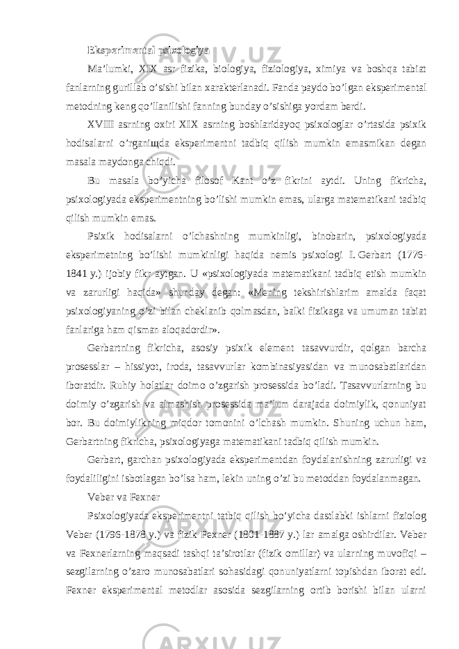 Eksperimental psixologiya Ma’lumki, XIX asr fizika, biologiya, fiziologiya, ximiya va boshqa tabiat fanlarning gurillab o’sishi bilan xarakterlanadi. Fanda paydo bo’lgan eksperimental metodning keng qo’llanilishi fanning bunday o’sishiga yordam berdi. XVIII asrning oxiri XIX asrning boshlaridayoq psixologlar o’rtasida psixik hodisalarni o’rgani щ da eksperimentni tadbiq qilish mumkin emasmikan degan masala maydonga chiqdi. Bu masala bo’yicha filosof Kant o’z fikrini aytdi. Uning fikricha, psixologiyada eksperimentning bo’lishi mumkin emas, ularga matematikani tadbiq qilish mumkin emas. Psixik hodisalarni o’lchashning mumkinligi, binobarin, psixologiyada eksperimetning bo’lishi mumkinligi haqida nemis psixologi I.   Gerbart (1776- 1841   y.) ijobiy fikr aytgan. U «psixologiyada matematikani tadbiq etish mumkin va zarurligi haqida» shunday degan: «Mening tekshirishlarim amalda faqat psixologiyaning o’zi bilan cheklanib qolmasdan, balki fizikaga va umuman tabiat fanlariga ham qisman aloqadordir». Gerbartning fikricha, asosiy psixik element tasavvurdir, qolgan barcha prosesslar – hissiyot, iroda, tasavvurlar kombinasiyasidan va munosabatlaridan iboratdir. Ruhiy holatlar doimo o’zgarish prosessida bo’ladi. Tasavvurlarning bu doimiy o’zgarish va almashish prosessida ma’lum darajada doimiylik, qonuniyat bor. Bu doimiylikning miqdor tomonini o’lchash mumkin. Shuning uchun ham, Gerbartning fikricha, psixologiyaga matematikani tadbiq qilish mumkin. Gerbart, garchan psixologiyada eksperimentdan foydalanishning zarurligi va foydaliligini isbotlagan bo’lsa ham, lekin uning o’zi bu metoddan foydalanmagan. Veber va Fexner Psixologiyada eksperimentni tatbiq qilish bo’yicha dastlabki ishlarni fiziolog Veber (1796-1878   y.) va fizik Fexner (1801-1887   y.) lar amalga oshirdilar. Veber va Fexnerlarning maqsadi tashqi ta’sirotlar (fizik omillar) va ularning muvofiqi – sezgilarning o’zaro munosabatlari sohasidagi qonuniyatlarni topishdan iborat edi. Fexner eksperimental metodlar asosida sezgilarning ortib borishi bilan ularni 