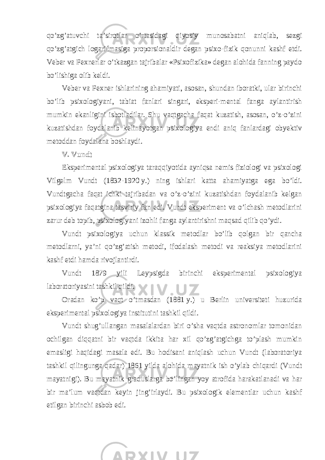 qo’zg’atuvchi ta’sirotlar o’rtasidagi qiyosiy munosabatni aniqlab, sezgi qo’zg’atgich logarifmasiga proporsionaldir degan psixo-fizik qonunni kashf etdi. Veber va Fexnerlar o’tkazgan tajribalar «Psixofizika» degan alohida fanning paydo bo’lishiga olib keldi. Veber va Fexner ishlarining ahamiyati, asosan, shundan iboratki, ular birinchi bo’lib psixologiyani, tabiat fanlari singari, eksperi-mental fanga aylantirish mumkin ekanligini isbotladilar. Shu vaqtgacha faqat kuzatish, asosan, o’z-o’zini kuzatishdan foydalanib kelinayotgan psixologiya endi aniq fanlardagi obyektiv metoddan foydalana boshlaydi. V. Vundt Eksperimental psixologiya taraqqiyotida ayniqsa nemis fiziologi va psixologi Vilgelm Vundt (1832-1920   y.) ning ishlari katta ahamiyatga ega bo’ldi. Vundtgacha faqat ichki tajribadan va o’z-o’zini kuzatishdan foydalanib kelgan psixologiya faqatgina tasviriy fan edi. Vundt eksperiment va o’lchash metodlarini zarur deb topib, psixologiyani izohli fanga aylantirishni maqsad qilib qo’ydi. Vundt psixologiya uchun klassik metodlar bo’lib qolgan bir qancha metodlarni, ya’ni qo’zg’atish metodi, ifodalash metodi va reaksiya metodlarini kashf etdi hamda rivojlantirdi. Vundt 1879 yili Leypsigda birinchi eksperimental psixologiya laboratoriyasini tashkil qildi. Oradan ko’p vaqt o’tmasdan (1881   y.) u Berlin universiteti huzurida eksperimental psixologiya institutini tashkil qildi. Vundt shug’ullangan masalalardan biri o’sha vaqtda astronomlar tomonidan ochilgan diqqatni bir vaqtda ikkita har xil qo’zg’atgichga to’plash mumkin emasligi haqidagi masala edi. Bu hodisani aniqlash uchun Vundt (laboratoriya tashkil qilingunga qadar) 1861   yilda alohida mayatnik ish o’ylab chiqardi (Vundt mayatnigi). Bu mayatnik graduslarga bo’lingan yoy atrofida harakatlanadi va har bir ma’lum vaqtdan keyin jing’irlaydi. Bu psixologik elementlar uchun kashf etilgan birinchi asbob edi. 