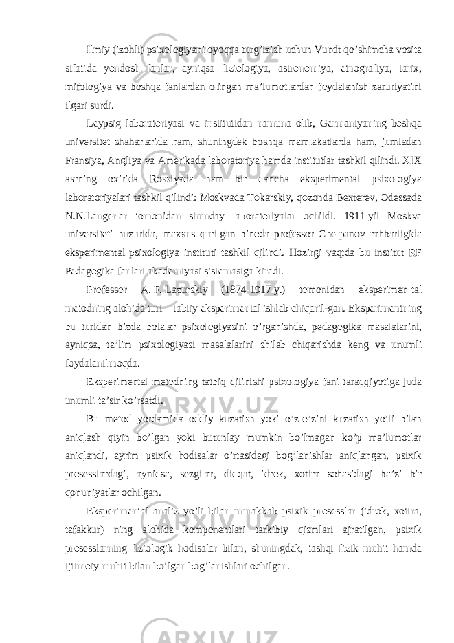 Ilmiy (izohli) psixologiyani oyoqqa turg’izish uchun Vundt qo’shimcha vosita sifatida yondosh fanlar, ayniqsa fiziologiya, astronomiya, etnografiya, tarix, mifologiya va boshqa fanlardan olingan ma’lumotlardan foydalanish zaruriyatini ilgari surdi. Leypsig laboratoriyasi va institutidan namuna olib, Germaniyaning boshqa universitet shaharlarida ham, shuningdek boshqa mamlakatlarda ham, jumladan Fransiya, Angliya va Amerikada laboratoriya hamda institutlar tashkil qilindi. XIX asrning oxirida Rossiyada ham bir qancha eksperimental psixologiya laboratoriyalari tashkil qilindi: Moskvada Tokarskiy, qozonda Bexterev, Odessada N.N.Langerlar tomonidan shunday laboratoriyalar ochildi. 1911   yil Moskva universiteti huzurida, maxsus qurilgan binoda professor Chelpanov rahbarligida eksperimental psixologiya instituti tashkil qilindi. Hozirgi vaqtda bu institut RF Pedagogika fanlari akademiyasi sistemasiga kiradi. Professor A.   F.   Lazurskiy (1874-1917   y.) tomonidan eksperimen-tal metodning alohida turi – tabiiy eksperimental ishlab chiqaril-gan. Eksperimentning bu turidan bizda bolalar psixologiyasini o’rganishda, pedagogika masalalarini, ayniqsa, ta’lim psixologiyasi masalalarini shilab chiqarishda keng va unumli foydalanilmoqda. Eksperimental metodning tatbiq qilinishi psixologiya fani taraqqiyotiga juda unumli ta’sir ko’rsatdi. Bu metod yordamida oddiy kuzatish yoki o’z-o’zini kuzatish yo’li bilan aniqlash qiyin bo’lgan yoki butunlay mumkin bo’lmagan ko’p ma’lumotlar aniqlandi, ayrim psixik hodisalar o’rtasidagi bog’lanishlar aniqlangan, psixik prosesslardagi, ayniqsa, sezgilar, diqqat, idrok, xotira sohasidagi ba’zi bir qonuniyatlar ochilgan. Eksperimental analiz yo’li bilan murakkab psixik prosesslar (idrok, xotira, tafakkur) ning alohida komponentlari tarkibiy qismlari ajratilgan, psixik prosesslarning fiziologik hodisalar bilan, shuningdek, tashqi fizik muhit hamda ijtimoiy muhit bilan bo’lgan bog’lanishlari ochilgan. 