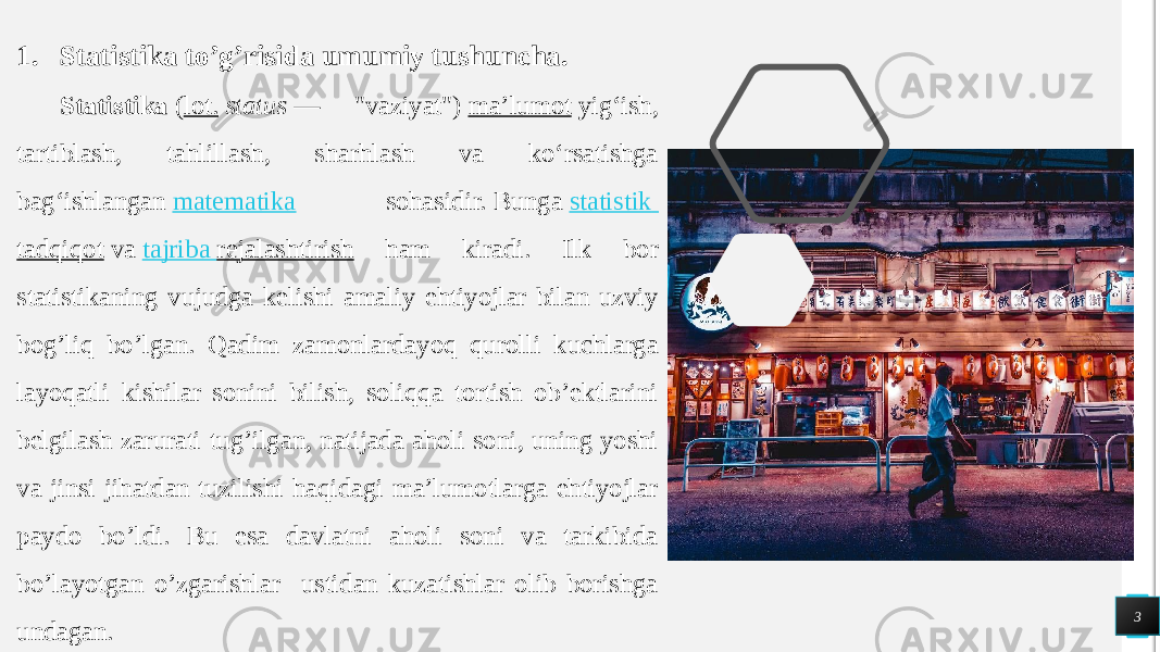 3 1. Statistika to’g’risida umumiy tushuncha. Statistika  ( lot.   status  — &#34;vaziyat&#34;)  maʼlumot  yigʻish, tartiblash, tahlillash, sharhlash va koʻrsatishga bagʻishlangan  matematika sohasidir. Bunga  statistik tadqiqot  va  tajriba rejalashtirish ham kiradi. Ilk bor statistikaning vujudga kelishi amaliy ehtiyojlar bilan uzviy bog’liq bo’lgan. Qadim zamonlardayoq qurolli kuchlarga layoqatli kishilar sonini bilish, soliqqa tortish ob’ektlarini belgilash zarurati tug’ilgan, natijada aholi soni, uning yoshi va jinsi jihatdan tuzilishi haqidagi ma’lumotlarga ehtiyojlar paydo bo’ldi. Bu esa davlatni aholi soni va tarkibida bo’layotgan o’zgarishlar ustidan kuzatishlar olib borishga undagan. 