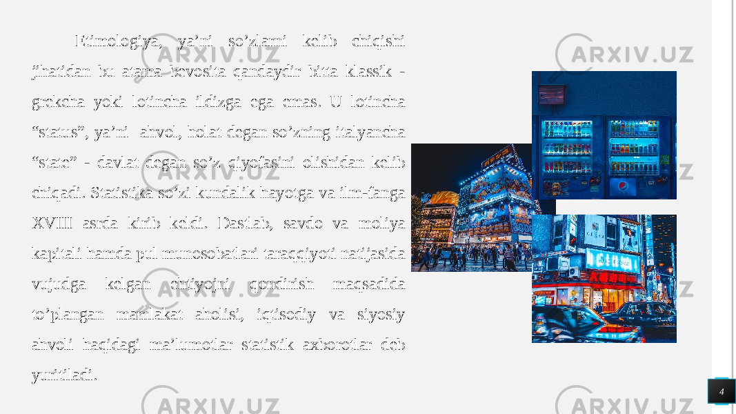  4Etimologiya, ya’ni so’zlarni kelib chiqishi jihatidan bu atama bevosita qandaydir bitta klassik - grekcha yoki lotincha ildizga ega emas. U lotincha “status”, ya’ni ahvol, holat degan so’zning italyancha “state” - davlat degan so’z qiyofasini olishidan kelib chiqadi. Statistika so’zi kundalik hayotga va ilm-fanga XVIII asrda kirib keldi. Dastlab, savdo va moliya kapitali hamda pul munosobatlari taraqqiyoti natijasida vujudga kelgan ehtiyojni qondirish maqsadida to’plangan mamlakat aholisi, iqtisodiy va siyosiy ahvoli haqidagi ma’lumotlar statistik axborotlar deb yuritiladi. 