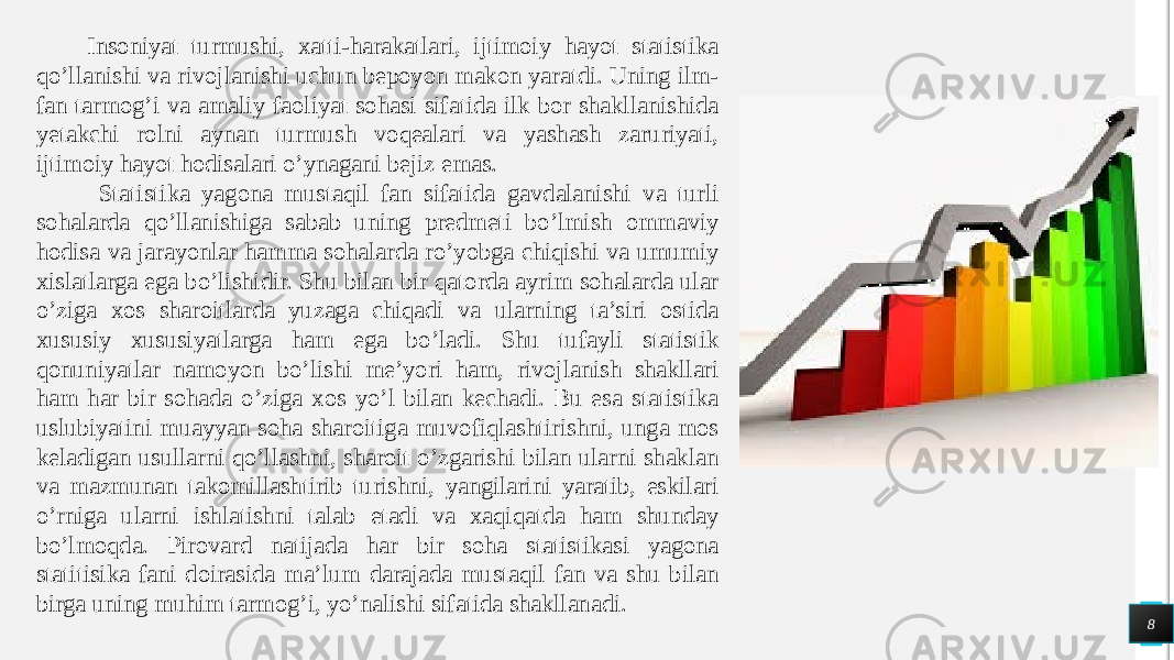 8Insoniyat turmushi, xatti-harakatlari, ijtimoiy hayot statistika qo’llanishi va rivojlanishi uchun bepoyon makon yaratdi. Uning ilm- fan tarmog’i va amaliy faoliyat sohasi sifatida ilk bor shakllanishida yetakchi rolni aynan turmush voqealari va yashash zaruriyati, ijtimoiy hayot hodisalari o’ynagani bejiz emas. Statistika yagona mustaqil fan sifatida gavdalanishi va turli sohalarda qo’llanishiga sabab uning predmeti bo’lmish ommaviy hodisa va jarayonlar hamma sohalarda ro’yobga chiqishi va umumiy xislatlarga ega bo’lishidir. Shu bilan bir qatorda ayrim sohalarda ular o’ziga xos sharoitlarda yuzaga chiqadi va ularning ta’siri ostida xususiy xususiyatlarga ham ega bo’ladi. Shu tufayli statistik qonuniyatlar namoyon bo’lishi me’yori ham, rivojlanish shakllari ham har bir sohada o’ziga xos yo’l bilan kechadi. Bu esa statistika uslubiyatini muayyan soha sharoitiga muvofiqlashtirishni, unga mos keladigan usullarni qo’llashni, sharoit o’zgarishi bilan ularni shaklan va mazmunan takomillashtirib turishni, yangilarini yaratib, eskilari o’rniga ularni ishlatishni talab etadi va xaqiqatda ham shunday bo’lmoqda. Pirovard natijada har bir soha statistikasi yagona statitisika fani doirasida ma’lum darajada mustaqil fan va shu bilan birga uning muhim tarmog’i, yo’nalishi sifatida shakllanadi. 