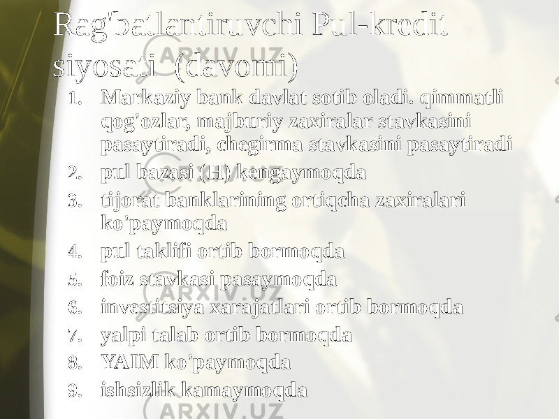 Rag&#39;batlantiruvchi Pul-kredit siyosati (davomi) 1. Markaziy bank davlat sotib oladi. qimmatli qog&#39;ozlar, majburiy zaxiralar stavkasini pasaytiradi, chegirma stavkasini pasaytiradi 2. pul bazasi (H) kengaymoqda 3. tijorat banklarining ortiqcha zaxiralari ko&#39;paymoqda 4. pul taklifi ortib bormoqda 5. foiz stavkasi pasaymoqda 6. investitsiya xarajatlari ortib bormoqda 7. yalpi talab ortib bormoqda 8. YAIM ko&#39;paymoqda 9. ishsizlik kamaymoqda 