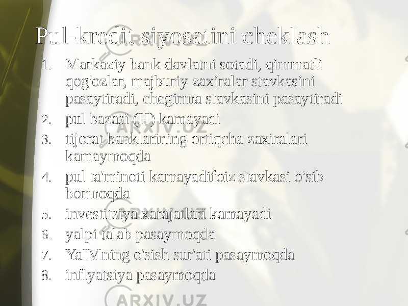 Pul-kredit siyosatini cheklash 1. Markaziy bank davlatni sotadi, qimmatli qog&#39;ozlar, majburiy zaxiralar stavkasini pasaytiradi, chegirma stavkasini pasaytiradi 2. pul bazasi (H) kamayadi 3. tijorat banklarining ortiqcha zaxiralari kamaymoqda 4. pul ta&#39;minoti kamayadifoiz stavkasi o&#39;sib bormoqda 5. investitsiya xarajatlari kamayadi 6. yalpi talab pasaymoqda 7. YaIMning o&#39;sish sur&#39;ati pasaymoqda 8. inflyatsiya pasaymoqda 