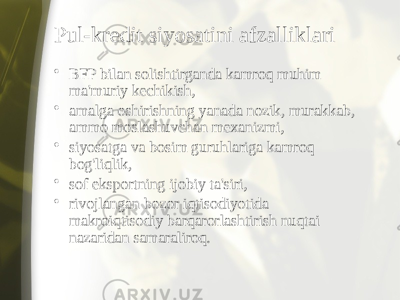 Pul-kredit siyosatini afzalliklari • BFP bilan solishtirganda kamroq muhim ma&#39;muriy kechikish, • amalga oshirishning yanada nozik, murakkab, ammo moslashuvchan mexanizmi, • siyosatga va bosim guruhlariga kamroq bog&#39;liqlik, • sof eksportning ijobiy ta&#39;siri, • rivojlangan bozor iqtisodiyotida makroiqtisodiy barqarorlashtirish nuqtai nazaridan samaraliroq. 