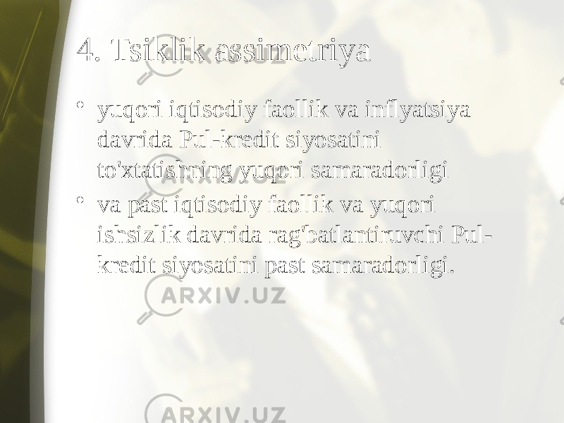 4. Tsiklik assimetriya • yuqori iqtisodiy faollik va inflyatsiya davrida Pul-kredit siyosatini to&#39;xtatishning yuqori samaradorligi • va past iqtisodiy faollik va yuqori ishsizlik davrida rag&#39;batlantiruvchi Pul- kredit siyosatini past samaradorligi. 