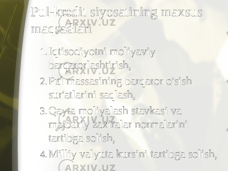 Pul-kredit siyosatining maxsus maqsadlari 1. Iqtisodiyotni moliyaviy barqarorlashtirish, 2. Pul massasining barqaror o&#39;sish sur&#39;atlarini saqlash, 3. Qayta moliyalash stavkasi va majburiy zaxiralar normalarini tartibga solish, 4. Milliy valyuta kursini tartibga solish, 