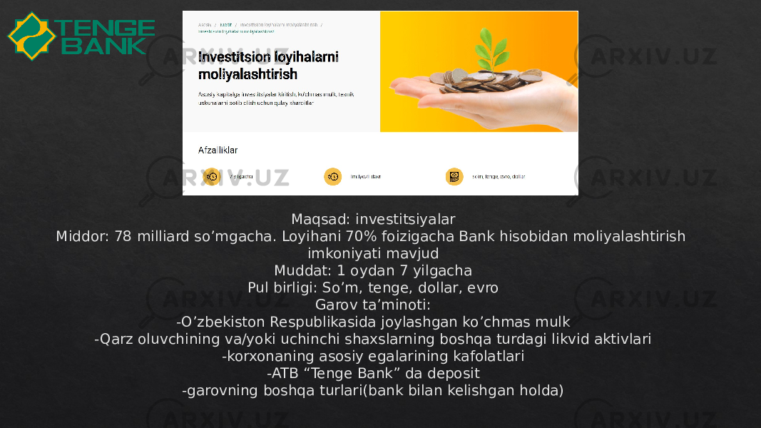 Maqsad: investitsiyalar Middor: 78 milliard so’mgacha. Loyihani 70% foizigacha Bank hisobidan moliyalashtirish imkoniyati mavjud Muddat: 1 oydan 7 yilgacha Pul birligi: So’m, tenge, dollar, evro Garov ta’minoti: -O’zbekiston Respublikasida joylashgan ko’chmas mulk -Qarz oluvchining va/yoki uchinchi shaxslarning boshqa turdagi likvid aktivlari -korxonaning asosiy egalarining kafolatlari -ATB “Tenge Bank” da deposit -garovning boshqa turlari(bank bilan kelishgan holda)34 34 14 34 41 42 28 28 2808 28 2804 