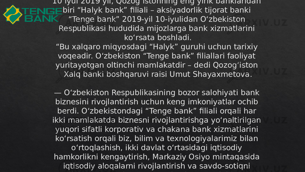 10 iyul 2019 yil, Qozog‘istonning eng yirik banklaridan biri “Halyk bank” filiali – aksiyadorlik tijorat banki “Tenge bank” 2019-yil 10-iyulidan O‘zbekiston Respublikasi hududida mijozlarga bank xizmatlarini ko‘rsata boshladi. “Bu xalqaro miqyosdagi “Halyk” guruhi uchun tarixiy voqeadir. O‘zbekiston “Tenge bank” filiallari faoliyat yuritayotgan oltinchi mamlakatdir – dedi Qozog‘iston Xalq banki boshqaruvi raisi Umut Shayaxmetova. — O‘zbekiston Respublikasining bozor salohiyati bank biznesini rivojlantirish uchun keng imkoniyatlar ochib berdi. O‘zbekistondagi “Tenge bank” filiali orqali har ikki mamlakatda biznesni rivojlantirishga yo‘naltirilgan yuqori sifatli korporativ va chakana bank xizmatlarini ko‘rsatish orqali biz, bilim va texnologiyalarimiz bilan o‘rtoqlashish, ikki davlat o‘rtasidagi iqtisodiy hamkorlikni kengaytirish, Markaziy Osiyo mintaqasida iqtisodiy aloqalarni rivojlantirish va savdo-sotiqni qo‘llab-quvvatlashga tayyor ekanligimizni bildiramiz.0D 06 0F 09 08 0F 2F17 1B 30 3305111213 06 06 14 1B1E2D 08 17 1C 14 2D 