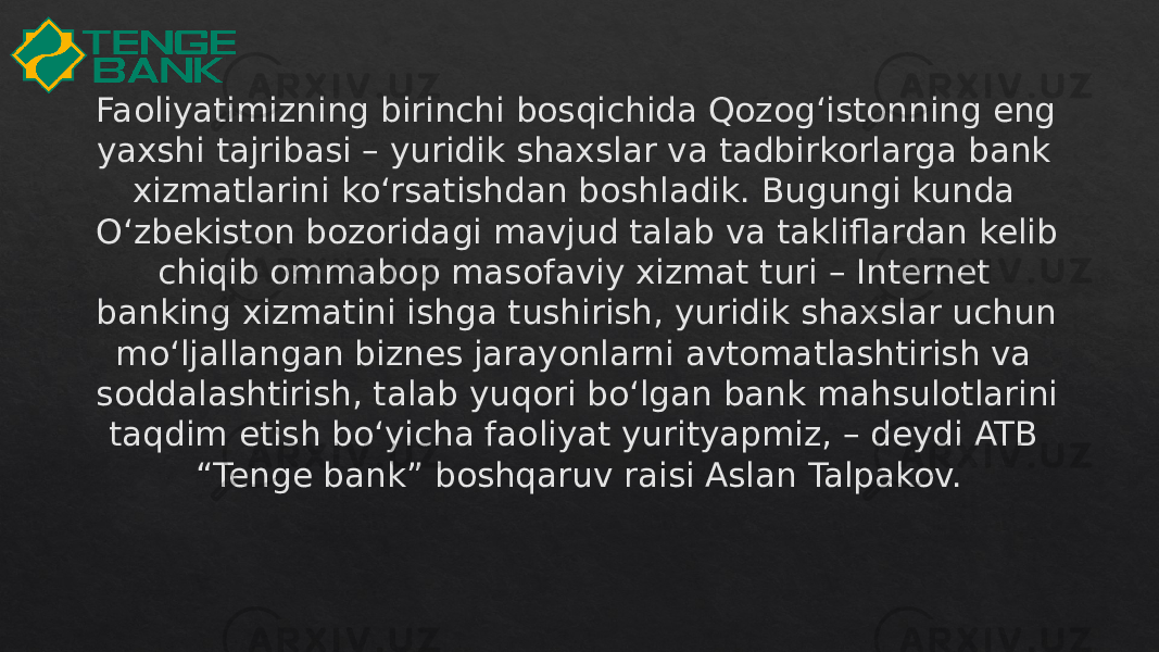 Faoliyatimizning birinchi bosqichida Qozog‘istonning eng yaxshi tajribasi – yuridik shaxslar va tadbirkorlarga bank xizmatlarini ko‘rsatishdan boshladik. Bugungi kunda O‘zbekiston bozoridagi mavjud talab va takliflardan kelib chiqib ommabop masofaviy xizmat turi – Internet banking xizmatini ishga tushirish, yuridik shaxslar uchun mo‘ljallangan biznes jarayonlarni avtomatlashtirish va soddalashtirish, talab yuqori bo‘lgan bank mahsulotlarini taqdim etish bo‘yicha faoliyat yurityapmiz, – deydi ATB “Tenge bank” boshqaruv raisi Aslan Talpakov.35 1B 2B 11 2E 06 2A17121A 15 16 0F01 