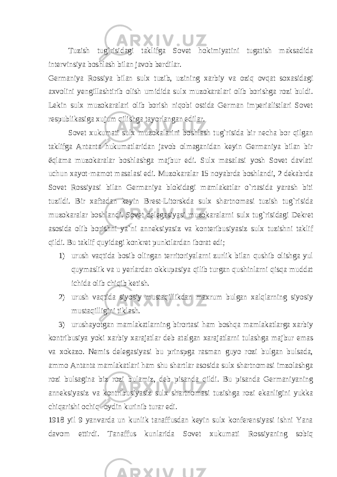 Tuzish tug`risidagi taklifga Sovet hokimiyatini tugatish maksadida intervinsiya boshlash bilan javob berdilar. Germaniya Rossiya bilan sulx tuzib, uzining xarbiy va oziq ovqat soxasidagi axvolini yengillashtirib olish umidida sulx muzokaralari olib borishga rozi buldi. Lekin sulx muzokaralari olib borish niqobi ostida German imperialistlari Sovet respublikasiga xujum qilishga tayorlangan edilar. Sovet xukumati sulx muzokalarini boshlash tug`risida bir necha bor qilgan taklifga Antanta hukumatlaridan javob olmaganidan keyin Germaniya bilan bir ё qlama muzokaralar boshlashga majbur edi. Sulx masalasi yosh Sovet davlati uchun xayot-mamot masalasi edi. Muzokaralar 15 noyabrda boshlandi, 2 dekabrda Sovet Rossiyasi bilan Germaniya blokidagi mamlakatlar o`rtasida yarash biti tuzildi. Bir xaftadan keyin Brest-Litorskda sulx shartnomasi tuzish tug`risida muzokaralar boshlandi. Sovet delegasiyasi muzokaralarni sulx tug`risidagi Dekret asosida olib borishni ya`ni anneksiyasiz va konteribusiyasiz sulx tuzishni taklif qildi. Bu taklif quyidagi konkret punktlardan iborat edi; 1) urush vaqtida bosib olingan territoriyalarni zurlik bilan qushib olishga yul quymaslik va u yerlardan okkupasiya qilib turgan qushinlarni qisqa muddat ichida olib chiqib ketish. 2) urush vaqtida siyosiy mustaqillikdan maxrum bulgan xalqlarning siyosiy mustaqilligini tiklash. 3) urushayotgan mamlakatlarning birortasi ham boshqa mamlakatlarga xarbiy kontribusiya yoki xarbiy xarajatlar deb atalgan xarajatlarni tulashga majbur emas va xokazo. Nemis delegasiyasi bu prinspga rasman guyo rozi bulgan bulsada, ammo Antanta mamlakatlari ham shu shartlar asosida sulx shartnomasi imzolashga rozi bulsagina biz rozi bulamiz, deb pisanda qildi. Bu pisanda Germaniyaning anneksiyasiz va kontribusiyasiz sulx shartnomasi tuzishga rozi ekanligini yukka chiqarishi ochiq -oydin kurinib turar edi. 1918 yil 9 yanvarda un kunlik tanaffusdan keyin sulx konferensiyasi ishni Yana davom ettirdi. Tanaffus kunlarida Sovet xukumati Rossiyaning sobiq 