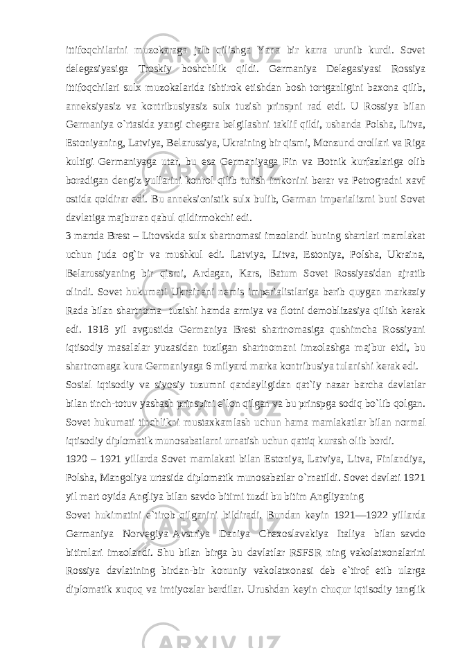 ittifoqchilarini muzokaraga jalb qilishga Yana bir karra urunib kurdi. Sovet delegasiyasiga Troskiy boshchilik qildi. Germaniya Delegasiyasi Rossiya ittifoqchilari sulx muzokalarida ishtirok etishdan bosh tortganligini baxona qilib, anneksiyasiz va kontribusiyasiz sulx tuzish prinspni rad etdi. U Rossiya bilan Germaniya o`rtasida yangi chegara belgilashni taklif qildi, ushanda Polsha, Litva, Estoniyaning, Latviya, Belarussiya, Ukraining bir qismi, Monzund orollari va Riga kultigi Germaniyaga utar, bu esa Germaniyaga Fin va Botnik kurfazlariga olib boradigan dengiz yullarini konrol qilib turish imkonini berar va Petrogradni xavf ostida qoldirar edi. Bu anneksionistik sulx bulib, German imperializmi buni Sovet davlatiga majburan qabul qildirmokchi edi. 3 martda Brest – Litovskda sulx shartnomasi imzolandi buning shartlari mamlakat uchun juda og`ir va mushkul edi. Latviya, Litva, Estoniya, Polsha, Ukraina, Belarussiyaning bir qismi, Ardagan, Kars, Batum Sovet Rossiyasidan ajratib olindi. Sovet hukumati Ukrainani nemis imperialistlariga berib quygan markaziy Rada bilan shartnoma tuzishi hamda armiya va flotni demoblizasiya qilish kerak edi. 1918 yil avgustida Germaniya Brest shartnomasiga qushimcha Rossiyani iqtisodiy masalalar yuzasidan tuzilgan shartnomani imzolashga majbur etdi, bu shartnomaga kura Germaniyaga 6 milyard marka kontribusiya tulanishi kerak edi. Sosial iqtisodiy va siyosiy tuzumni qandayligidan qat`iy nazar barcha davlatlar bilan tinch-totuv yashash prinspini e`lon qilgan va bu prinspga sodiq bo`lib qolgan. Sovet hukumati tinchlikni mustaxkamlash uchun hama mamlakatlar bilan normal iqtisodiy diplomatik munosabatlarni urnatish uchun qattiq kurash olib bordi. 1920 – 1921 yillarda Sovet mamlakati bilan Estoniya, Latviya, Litva, Finlandiya, Polsha, Mangoliya urtasida diplomatik munosabatlar o`rnatildi. Sovet davlati 1921 yil mart oyida Angliya bilan savdo bitimi tuzdi bu bitim Angliyaning Sovet hukimatini e`tirob qilganini bildiradi. Bundan keyin 1921—1922 yillarda Germaniya Norvegiya Avstriya Daniya Chexoslavakiya Italiya bilan savdo bitimlari imzolandi. Shu bilan birga bu davlatlar RSFSR ning vakolatxonalarini Rossiya davlatining birdan-bir konuniy vakolatxonasi deb e`tirof etib ularga diplomatik xuquq va imtiyozlar berdilar. Urushdan keyin chuqur iqtisodiy tanglik 