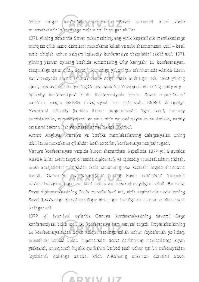 ichida qolgan kapitalistik mamlakatlar Sovet hukumati bilan savdo munosabatlarini o`rnatishga majbur bo`lib qolgan eidilar. 1921 yilning oktabrida Sovet xukumatining eng yirik kapetalistik mamlakatlarga murojaat qilib uzaro davolarni muxokama kilish va sulx shartnomasni uzul – kesil tuzib chiqish uchun xalqaro iqtisodiy konferensiya chaqrishini taklif etdi. 1921 yilning yanvar oyining boshida Antantaning Oliy kengashi bu konferensiyani chaqirishga qaror qildi. Sovet hukumatiga yuborilgan taklifnomada «Janob Lenin konferensiyada albatta ishtirok etsin» degan istak bildirilgan edi. 1922 yilning aprel, may oylarida Italiyaning Genuya shaxrida Yevropa davlatlaring moliyaviy – iqtisodiy konferensiyasi buldi. Konferensiyada barcha Sovet respublikalari nomidan borgan RSFSR delegasiyasi ham qatnashdi. RSFSR delegasiya Yevropani iqtisodiy jixatdan tiklash programmasini ilgari surdi, umumiy qurolsizlanish, xomashyolarni va naqd oltin zapasni qaytadan taqsimlash, xarbiy qarzlarni bekor qilish va xokazolar xaqida taklif kiritdi. Ammo Angliya, Fransiya va boshka mamlakatlarning delegasiyalari uning takliflarini muxokama qilishdan bosh tortdilar, konferensiya natijasi tugadi. Venuya konferensiyasi vaqtida kurort shaxarchasi Rapalloda 1922 yil 6 aprelda RSFSR bilan Germaniya o`rtasida diplomatik va iqtisodiy munosabatlarni tiklash, urush xarajatlarini tulatishdan ikala tomonning voz kechishi haqida shartnoma tuzildi. Germaniya nemis grajdaninlarining Sovet hokimiyati tomonida nasionalizasiya qilingan mulklari uchun xaq davo qilmaydigan bo`ldi. Bu narsa Sovet diplomatsiyasining jiddiy muvafaqiyati edi, yirik kapitalistik davlatlarning Sovet Rossiyasiga Karshi qaratilgan birlashgan frontiga bu shartnoma bilan raxna solingan edi. 1922 yil iyun-iyul oylarida Genuya konferensiyasining davomi Gaga konferensiyasi bulib utdi. Bu konferensiya ham natijasi tugadi. Imperialistlarning bu konferensiyalardan Sovet xalqini asoratga solish uchun foydalanish yo`lidagi urunishlari barbod buldi. Imperialistlar Sovet davlatining manfaatlariga ziyon yetkazish, uning tinch hujalik qurilishini barbod etish uchun xar bir imkoniyatdan foydalanib qolishga xarakat kildi. AKShning xukmron doiralari Sovet 