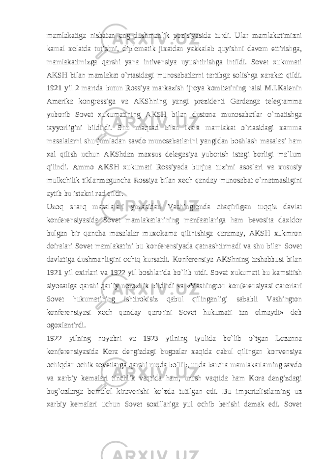 mamlakatiga nisbatan eng dushmanlik pozisiyasida turdi. Ular mamlakatimizni kamal xolatda tutishni, diplomatik jixatdan yakkalab quyishni davom ettirishga, mamlakatimizga qarshi yana intivensiya uyushtirishga intildi. Sovet xukumati AKSH bilan mamlakat o`rtasidagi munosabatlarni tartibga solishga xarakat qildi. 1921 yil 2 martda butun Rossiya markazish ijroya komitetining raisi M.I.Kalenin Amerika kongressiga va AKShning yangi prezidenti Gardenga telegramma yuborib Sovet xukumatining AKSH bilan dustona munosabatlar o`rnatishga tayyorligini bildirdi. Shu maqsad bilan ikala mamlakat o`rtasidagi xamma masalalarni shu jumladan savdo munosabatlarini yangidan boshlash masalasi ham xal qilish uchun AKShdan maxsus delegasiya yuborish istagi borligi ma`lum qilindi. Ammo AKSH xukumati Rossiyada burjua tuzimi asoslari va xususiy mulkchilik tiklanmaguncha Rossiya bilan xech qanday munosabat o`rnatmasligini aytib bu istakni rad qildi. Uzoq sharq masalalari yuzasidan Vashingtonda chaqirilgan tuqqiz davlat konferensiyasida Sovet mamlakatlarining manfaatlariga ham bevosita daxldor bulgan bir qancha masalalar muxokama qilinishiga qaramay, AKSH xukmron doiralari Sovet mamlakatini bu konferensiyada qatnashtirmadi va shu bilan Sovet davlatiga dushmanligini ochiq kursatdi. Konferensiya AKShning tashabbusi bilan 1921 yil oxirlari va 1922 yil boshlarida bo`lib utdi. Sovet xukumati bu kamsitish siyosatiga qarshi qat`iy norozilik bildirdi va «Vashington konferensiyasi qarorlari Sovet hukumatining ishtirokisiz qabul qilinganligi sababli Vashington konferensiyasi xech qanday qarorini Sovet hukumati tan olmaydi» deb ogoxlantirdi. 1922 yilning noyabri va 1923 yilning iyulida bo`lib o`tgan Lozanna konferensiyasida Kora dengizdagi bugozlar xaqida qabul qilingan konvensiya ochiqdan ochik sovetlarga qarshi ruxda bo`lib, unda barcha mamlakatlarning savdo va xarbiy kemalari tinchlik vaqtida ham, urush vaqtida ham Kora dengizdagi bug`ozlarga bemalol kiraverishi ko`zda tutilgan edi. Bu imperialistlarning uz xarbiy kemalari uchun Sovet soxillariga yul ochib berishi demak edi. Sovet 