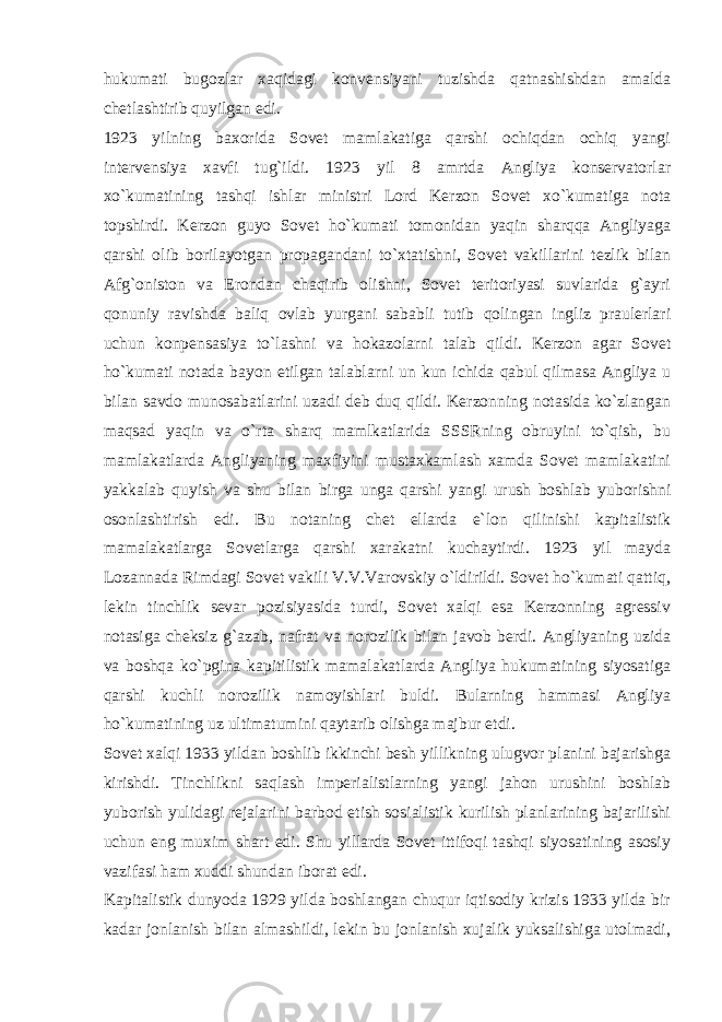 hukumati bugozlar xaqidagi konvensiyani tuzishda qatnashishdan amalda chetlashtirib quyilgan edi. 1923 yilning baxorida Sovet mamlakatiga qarshi ochiqdan ochiq yangi intervensiya xavfi tug`ildi. 1923 yil 8 amrtda Angliya konservatorlar xo`kumatining tashqi ishlar ministri Lord Kerzon Sovet xo`kumatiga nota topshirdi. Kerzon guyo Sovet ho`kumati tomonidan yaqin sharqqa Angliyaga qarshi olib borilayotgan propagandani to`xtatishni, Sovet vakillarini tezlik bilan Afg`oniston va Erondan chaqirib olishni, Sovet teritoriyasi suvlarida g`ayri qonuniy ravishda baliq ovlab yurgani sababli tutib qolingan ingliz praulerlari uchun konpensasiya to`lashni va hokazolarni talab qildi. Kerzon agar Sovet ho`kumati notada bayon etilgan talablarni un kun ichida qabul qilmasa Angliya u bilan savdo munosabatlarini uzadi deb duq qildi. Kerzonning notasida ko`zlangan maqsad yaqin va o`rta sharq mamlkatlarida SSSRning obruyini to`qish, bu mamlakatlarda Angliyaning maxfiyini mustaxkamlash xamda Sovet mamlakatini yakkalab quyish va shu bilan birga unga qarshi yangi urush boshlab yuborishni osonlashtirish edi. Bu notaning chet ellarda e`lon qilinishi kapitalistik mamalakatlarga Sovetlarga qarshi xarakatni kuchaytirdi. 1923 yil mayda Lozannada Rimdagi Sovet vakili V.V.Varovskiy o`ldirildi. Sovet ho`kumati qattiq, lekin tinchlik sevar pozisiyasida turdi, Sovet xalqi esa Kerzonning agressiv notasiga cheksiz g`azab, nafrat va norozilik bilan javob berdi. Angliyaning uzida va boshqa ko`pgina kapitilistik mamalakatlarda Angliya hukumatining siyosatiga qarshi kuchli norozilik namoyishlari buldi. Bularning hammasi Angliya ho`kumatining uz ultimatumini qaytarib olishga majbur etdi. Sovet xalqi 1933 yildan boshlib ikkinchi besh yillikning ulugvor planini bajarishga kirishdi. Tinchlikni saqlash imperialistlarning yangi jahon urushini boshlab yuborish yulidagi rejalarini barbod etish sosialistik kurilish planlarining bajarilishi uchun eng muxim shart edi. Shu yillarda Sovet ittifoqi tashqi siyosatining asosiy vazifasi ham xuddi shundan iborat edi. Kapitalistik dunyoda 1929 yilda boshlangan chuqur iqtisodiy krizis 1933 yilda bir kadar jonlanish bilan almashildi, lekin bu jonlanish xujalik yuksalishiga utolmadi, 