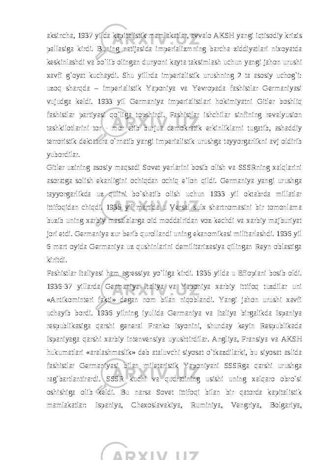 aksincha, 1937 yilda kapitalistik mamlakatlar, avvalo AKSH yangi iqtisodiy krizis pallasiga kirdi. Buning natijasida imperializmning barcha ziddiyatlari nixoyatda keskinlashdi va bo`lib olingan dunyoni kayta taksimlash uchun yangi jahon urushi xavfi g`oyat kuchaydi. Shu yillrda imperialistik urushning 2 ta asosiy uchog`i: uzoq sharqda – imperialistik Yaponiya va Yevropada fashistlar Germaniyasi vujudga keldi. 1933 yil Germaniya imperialistlari hokimiyatni Gitler boshliq fashistlar partiyasi qo`liga topshirdi. Fashistlar ishchilar sinfining revalyusion tashkilotlarini tor - mor etib burjua demokratik erkinliklarni tugatib, ashaddiy terroristik dektatura o`rnatib yangi imperialistik urushga tayyorgarlikni avj oldirib yubordilar. Gitler uzining asosiy maqsadi Sovet yerlarini bosib olish va SSSRning xalqlarini asoratga solish ekanligini ochiqdan ochiq e`lon qildi. Germaniya yangi urushga tayyorgarlikda uz qulini bo`shatib olish uchun 1933 yil oktabrda millatlar ittifoqidan chiqdi. 1935 yil martida u Versal sulx shartnomasini bir tomonlama buzib uning xarbiy masalalarga oid moddalridan voz kechdi va xarbiy majburiyat jori etdi. Germaniya zur berib qurollandi uning ekanomikasi militarlashdi. 1936 yil 6 mart oyida Germaniya uz qushinlarini demilitarizasiya qilingan Reyn oblastiga kiritdi. Fashistlar Italiyasi ham agressiya yo`liga kirdi. 1935 yilda u Efiopiani bosib oldi. 1936-37 yillarda Germaniya Italiya va Yaponiya xarbiy ittifoq tuzdilar uni «Antikominteri fakti» degan nom bilan niqoblandi. Yangi jahon urushi xavfi uchayib bordi. 1936 yilning iyulida Germaniya va Italiya birgalikda Ispaniya respublikasiga qarshi general Franko isyonini, shunday keyin Respublikada Ispaniyaga qarshi xarbiy intenvensiya uyushtirdilar. Angliya, Fransiya va AKSH hukumatlari «aralashmaslik» deb ataluvchi siyosat o`tkazdilarki, bu siyosat aslida fashistlar Germaniyasi bilan miletaristik Yaponiyani SSSRga qarshi urushga rag`bartlantirardi. SSSR kuchi va qudratining usishi uning xalqaro obro`si oshishiga olib keldi. Bu narsa Sovet ittifoqi bilan bir qatorda kapitalistik mamlakatlar: Ispaniya, Chexoslavakiya, Ruminiya, Vengriya, Bolgariya, 