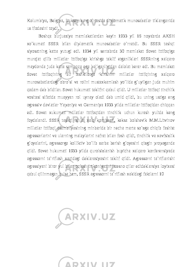 Kolumbiya, Belgiya, Luksemburg o`rtasida diplomatik munosabatlar tiklanganida uz ifodasini topdi. Boshqa burjuaziya mamlakatlardan keyin 1933 yil 16 noyabrda AKSH xo`kumati SSSR bilan diplomatik munosabatlar o`rnatdi. Bu SSSR tashqi siyosatning katta yutugi edi. 1934 yil sentabrda 30 mamlakat Sovet ittifoqiga murojat qilib millatlar ittifoqiga kirishga taklif etganliklari SSSRning xalqaro maydonda juda katta samoqqa ega bo`lganligidan dalolat berar edi. Bu mamlakat Sovet ittifoqining bu tashkilotga kirishini millatlar ittifqining xalqaro munosabatlardagi obro`si va rolini mustaxkamlash yo`lida g`uyilgan juda muhim qadam deb bildilar. Sovet hukumati taklifni qabul qildi. U millatlar ittifoqi tinchlik vositasi sifatida muayyan rol uynay oladi deb umid qildi, bu uning ustiga eng ogressiv davlatlar Yaponiya va Germaniya 1933 yilda millatlar ittifoqidan chiqqan edi. Sovet xukumati millatlar ittifoqidan tinchlik uchun kurash yulida keng foydalandi. SSSR tashqi ishlar xalq komissari, keksa bolshevik M.M.Litvinov millatlar ittifoqi asambliyasining minbarida bir necha marta so`zga chiqib fashist agressorlarini va ularning malaylarini nafrat bilan fosh qildi, tinchlik va xavfsizlik g`oyalarini, agressorga kolliktiv bo`lib zarba berish g`oyasini qizgin propaganda qildi. Sovet hukumati 1933 yilda qurolsizlanish buyicha xalqaro konferensiyada agressorni ta`riflash xaqidagi deklarasiyasini taklif qildi. Agressorni ta`riflanishi agressiyani biror yul bilan oqlash imkoniyatini istesno qilar edideklarsiya loyixasi qabul qilinmagan bulsa ham, SSSR agressorni ta`riflash xakidagi faktlarni 10 