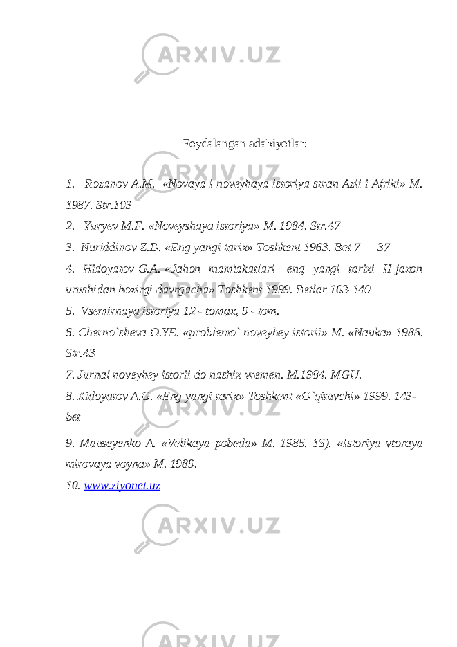 Foydalangan adabiyotlar: 1. Rozanov A.M. «Novaya i noveyhaya istoriya stran Azii i Afriki» M. 1987. Str.103 2. Yuryev M.F. «Noveyshaya istoriya» M. 1984. Str.47 3. Nuriddinov Z.D. «Eng yangi tarix» Toshkent 1963. Bet 7 — 37 4. Hidoyatov G.A. «Jahon mamlakatlari eng yangi tarixi II jaxon urushidan hozirgi davrgacha» Toshkent 1999. Betlar 103-140 5. Vsemirnaya istoriya 12 - tomax, 9 - tom. 6. Cherno`sheva O.YE. «problemo` noveyhey istorii» M. «Nauka» 1988. Str.43 7. Jurnal noveyhey istorii do nashix vremen. M.1984. MGU. 8. Xidoyatov A.G. «Eng yangi tarix» Toshkent «O`qituvchi» 1999. 143- bet 9. Mauseyenko A. «Velikaya pobeda» M. 1985. 1S). «Istoriya vtoraya mirovaya voyna» M. 1989. 10. www.ziyonet.uz 