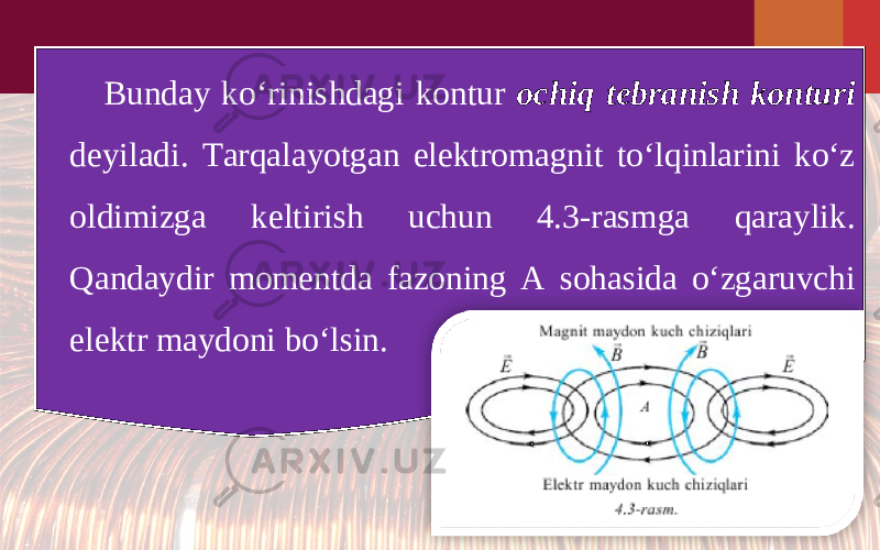 Bunday ko‘rinishdagi kontur ochiq tebranish konturi deyiladi. Tarqalayotgan elektromagnit to‘lqinlarini ko‘z oldimizga keltirish uchun 4.3-rasmga qaraylik. Qandaydir momentda fazoning A sohasida o‘zgaruvchi elektr maydoni bo‘lsin. 