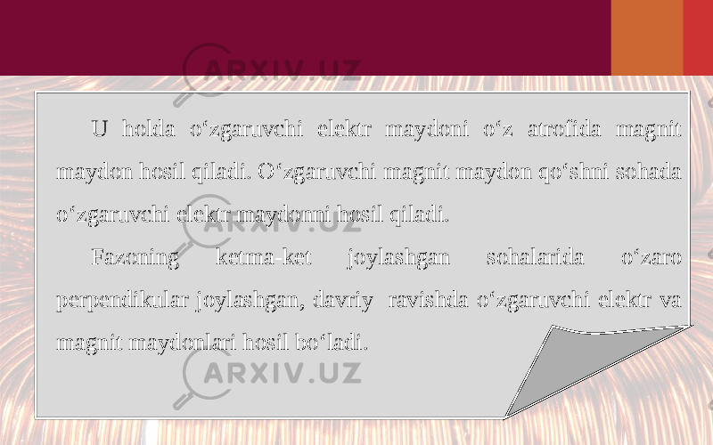 U holda o‘zgaruvchi elektr maydoni o‘z atrofida magnit maydon hosil qiladi. O‘zgaruvchi magnit maydon qo‘shni sohada o‘zgaruvchi elektr maydonni hosil qiladi. Fazoning ketma-ket joylashgan sohalarida o‘zaro perpendikular joylashgan, davriy ravishda o‘zgaruvchi elektr va magnit maydonlari hosil bo‘ladi. 