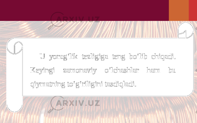 U yorug‘lik tezligiga teng bo‘lib chiqadi. Keyingi zamonaviy o‘lchashlar ham bu qiymatning to‘g‘riligini tasdiqladi. 