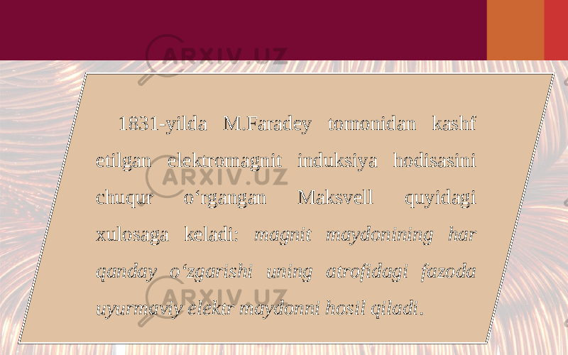 1831-yilda M.Faradey tomonidan kashf etilgan elektromagnit induksiya hodisasini chuqur o‘rgangan Maksvell quyidagi xulosaga keladi: magnit maydonining har qanday o‘zgarishi uning atrofidagi fazoda uyurmaviy elektr maydonni hosil qiladi . 