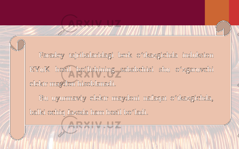 Faradey tajribalaridagi berk o‘tkazgichda induksion EYuK hosil bo‘lishining sababchisi shu o‘zgaruvchi elektr maydon hisoblanadi. Bu uyurmaviy elektr maydoni nafaqat o‘tkazgichda, balki ochiq fazoda ham hosil bo‘ladi. 