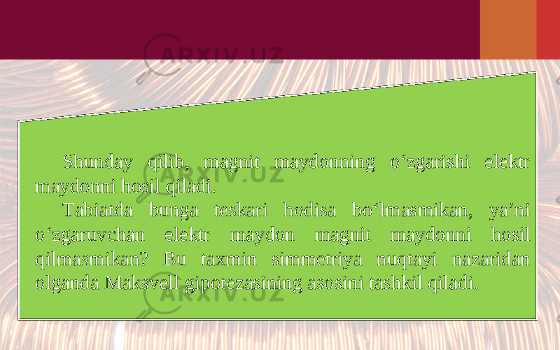 Shunday qilib, magnit maydonning o‘zgarishi elektr maydonni hosil qiladi. Tabiatda bunga teskari hodisa bo‘lmasmikan, ya’ni o‘zgaruvchan elektr maydon magnit maydonni hosil qilmasmikan? Bu taxmin simmetriya nuqtayi nazaridan olganda Maksvell gipotezasining asosini tashkil qiladi. 