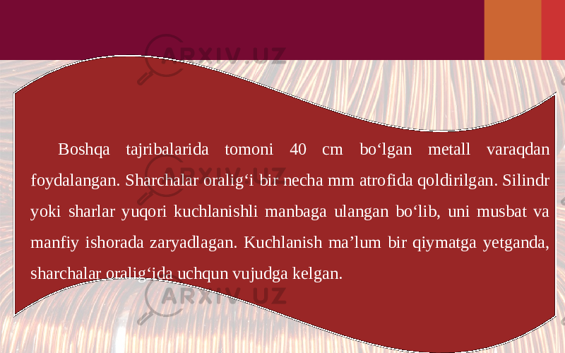 Boshqa tajribalarida tomoni 40 cm bo‘lgan metall varaqdan foydalangan. Sharchalar oralig‘i bir necha mm atrofida qoldirilgan. Silindr yoki sharlar yuqori kuchlanishli manbaga ulangan bo‘lib, uni musbat va manfiy ishorada zaryadlagan. Kuchlanish ma’lum bir qiymatga yetganda, sharchalar oralig‘ida uchqun vujudga kelgan. 