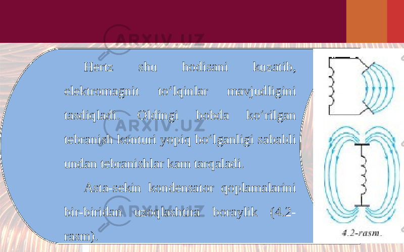 Hertz shu hodisani kuzatib, elektromagnit to‘lqinlar mavjudligini tasdiqladi. Oldingi bobda ko‘rilgan tebranish konturi yopiq bo‘lganligi sababli undan tebranishlar kam tarqaladi. Asta-sekin kondensator qoplamalarini bir-biridan uzoqlashtira boraylik (4.2- rasm). 