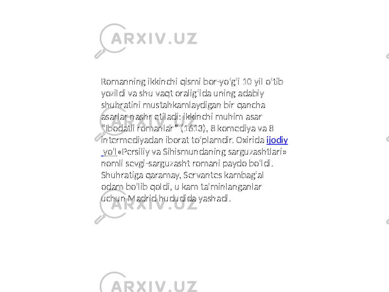 Romanning ikkinchi qismi bor-yo‘g‘i 10 yil o‘tib yozildi va shu vaqt oralig‘ida uning adabiy shuhratini mustahkamlaydigan bir qancha asarlar nashr etiladi: ikkinchi muhim asar “Ibodatli romanlar” (1613), 8 komediya va 8 intermediyadan iborat to‘plamdir. Oxirida ijodiy yo&#39;l «Persiliy va Sihismundaning sarguzashtlari» nomli sevgi-sarguzasht romani paydo bo&#39;ldi. Shuhratiga qaramay, Servantes kambag&#39;al odam bo&#39;lib qoldi, u kam ta&#39;minlanganlar uchun Madrid hududida yashadi. 