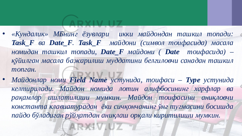 • «Кундалик» МБнинг ёзувлари икки майдондан ташкил топади: Task_F ва Date_F . Task_F майдони (символ тоифасида) масала номидан ташкил топади, Date_F майдони ( Date тоифасида) – қўйилган масала бажарилиш муддатини белгиловчи санадан ташкил топган. • Майдонлар номи Field Name устунида, тоифаси – Type устунида келтирилади. Майдон номида лотин алифбосининг харфлар ва рақамлар ишлатилиши мумкин. Майдон тоифасини аниқловчи константа клавиатурадан ёки сичқончанинг ўнг тугмасини босишда пайдо бўладиган рўйҳатдан аниқлаш орқали киритилиши мумкин. 