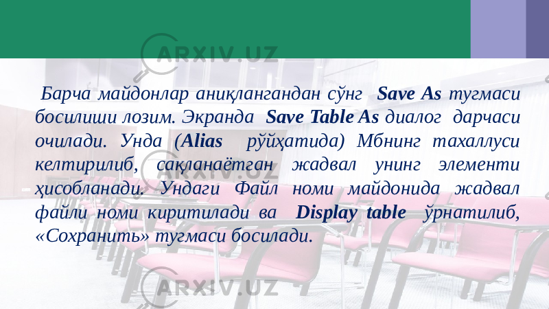  Барча майдонлар аниқлангандан сўнг Save As тугмаси босилиши лозим. Экранда Save Table As диалог дарчаси очилади. Унда ( Alias рўйҳатида) Мбнинг тахаллуси келтирилиб, сақланаётган жадвал унинг элементи ҳисобланади. Ундаги Файл номи майдонида жадвал файли номи киритилади ва Display table ўрнатилиб, «Сохранить» тугмаси босилади. 