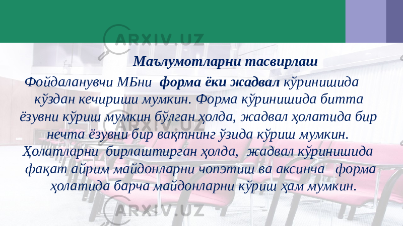  Маълумотларни тасвирлаш Фойдаланувчи МБни форма ёки жадвал кўринишида кўздан кечириши мумкин. Форма кўринишида битта ёзувни кўриш мумкин бўлган ҳолда, жадвал ҳолатида бир нечта ёзувни бир вақтнинг ўзида кўриш мумкин. Ҳолатларни бирлаштирган ҳолда, жадвал кўринишида фақат айрим майдонларни чопэтиш ва аксинча форма ҳолатида барча майдонларни кўриш ҳам мумкин. 