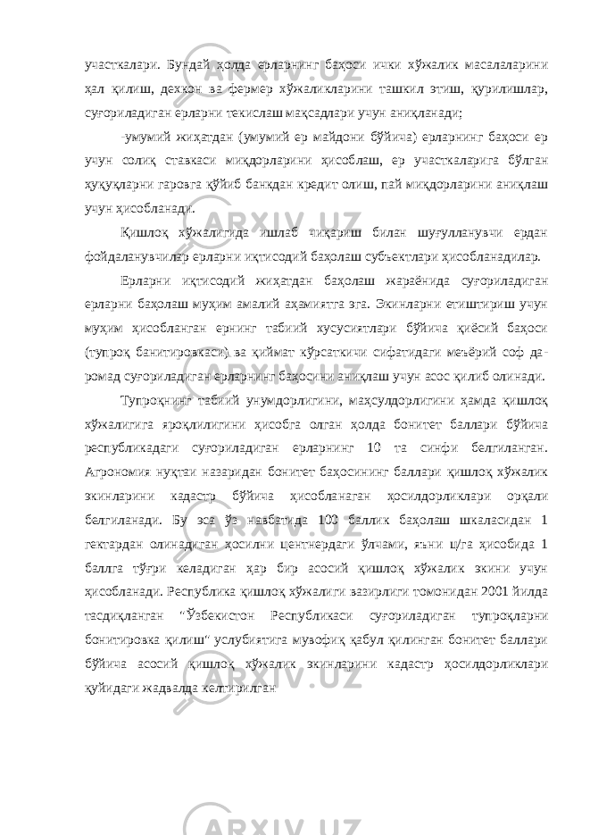 участкалари. Бундай ҳолда ерларнинг баҳоси ички хўжалик масалаларини ҳал қилиш, дехкон ва фермер хўжаликларини ташкил этиш, қурилишлар, суғориладиган ерларни текислаш мақсадлари учун аниқланади; -умумий жиҳатдан (умумий ер майдони бўйича) ерларнинг баҳоси ер учун солиқ ставкаси миқдорларини ҳисоб лаш, ер участкаларига бўлган ҳуқуқларни гаровга қўйиб банкдан кредит олиш, пай миқдорларини аниқлаш учун ҳисобланади. Қишлоқ хўжалигида ишлаб чиқариш билан шуғулланувчи ердан фойдаланувчилар ерларни иқтисодий баҳолаш субъектлари ҳисобланадилар. Ерларни иқтисодий жиҳатдан баҳолаш жараёнида суғориладиган ерларни баҳолаш муҳим амалий аҳамиятга эга. Экинларни етиштириш учун муҳим ҳисобланг ан ернинг табиий хусусиятлари бўйича қиёсий баҳоси (тупроқ банитировкаси) ва қиймат кўрсаткичи сифатидаги меъёрий соф да - ромад суғориладиган ерларнинг баҳосини аниқлаш учун асос қилиб олинади. Тупроқнинг табиий унумдорлигини, маҳсулдорлигини ҳамда қишлоқ хўжалигига яроқлилигини ҳисобга олган ҳолда бони тет баллари бўйича республикадаги суғориладиган ерларнинг 10 та синфи белгиланган. Агрономия нуқтаи назаридан бонитет баҳоси нинг баллари қишлоқ хўжалик экинларини кадастр бўйича ҳисобла наган ҳосилдорликлари орқали белгиланади. Бу эса ўз навбатида 100 баллик баҳолаш шкаласидан 1 гектардан олинадиган ҳосилни центнердаги ўлчами, яъни ц/га ҳисобида 1 баллга тўғри ке ладиган ҳар бир асосий қишлоқ хўжалик экини учун ҳисобланади. Республика қишлоқ хўжалиги вазирлиги томонидан 2001 йилда тасдиқланган &#34;Ўзбекистон Республикаси суғориладиган тупроқ ларни бонитировка қилиш&#34; услубиятига мувофиқ қабул қилинган бонитет баллари бўйича асосий қишлоқ хўжалик экинларини ка дастр ҳосилдорликлари қуйидаги жадвалда келтирилган 