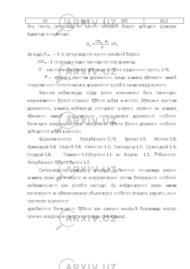 50 15,0 100 30,0 Бир гектар суғориладиган ернинг меъёрий баҳоси қуйидаги формула ёрдамида аниқланади:100 1   П К СD Ц м м , Бу ерда, м Ц – 1 га суғориладиган ернинг меъёрий баҳоси; м СD – 1 га суғорма ердан олинадиган соф даромад; П - капитал маблағларга қўйиладиган банк ссудасининг фоизи, 5 %; 1 К – хўжалик юритиш даражасини ҳамда қишлоқ хўжалиги ишлаб чиқаришининг интенсивлилик даражасини ҳисобга олиш коэффициенти. Капитал маблағларда ссуда фоизи молияловчи банк томонидан молиялашнинг ўртача ставкаси бўйича қабул қилинган. Хўжалик юритиш даражасини, қишлоқ жойларида истиқомат қилувчи аҳолини ва қишлоқ хўжалиги ишлаб чиқаришининг интенсивлилик даражасига нисбатан боғлиқлик коэффициентлари республика бўйича ўртача даражага нисбатан қуйидагича қабул қилинган: Қоракалпоғистон Республикаси-0.70; Бухоро-1.0; Жиззах-0.8; Қашкадарё-0.8; Навоий-0.8; Наманган-1.1; Самарқанд-1.2; Сурхандарё-1.3; Сирдарё-0.8; Тошкент-1.2;Фарғона-1.1 ва Хоразм -1.0, Ўзбекистон Республикаси бўйича ўртача-1.0. Суғориладиган ерларнинг меъёрий қийматини аниқлашда улар ни қишлоқ аҳоли пунктларига ва маҳсулотларни сотиш бозорларига нисбатан жойлашганлиги ҳам ҳисобга олинади. Ер майдонларини аҳоли яшаш пунктларига ва хўжаликлараро объектларга нисбатан узоқлик радиуси, яъни транспорт ҳаракатига қулайлигига боғлиқ лиги бўйича ҳам ерларни меъёрий баҳолашда махсус тузатма коэф фициентлари киритилади (14-жадвал). 