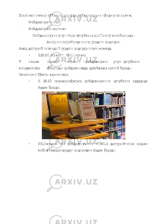 Эслатма: тезкор рўйхатга олишда қуйдагиларни тўлдириш лозим. - Фойдаланувчи типи - Фойдаланувчи манзили Фойдаланувчи учун Бош кутубхона sublibrary хисобланади. Алеф интерфейсида очиқ турдаги қидирув. Алеф дастурий тизмида 2 турдаги қидирур тизми мавжуд. • Z39.50 сервер SRU сервер У иккала сервер тизими фойдаланувчи учун кутубхона маълумотлар базасидан фойдаланишда қулайлклар яратиб беради. Имконияти бўлган вариантлар: • Z 39.50 сереверикўрпроқ фойдаланувчига кутубхона худудида ёрдам беради. • SRUсервери эса фойдаланувчига HTML5 дастурийтизим орқали мобил телефонлардан кидиришни ёрдам беради. 