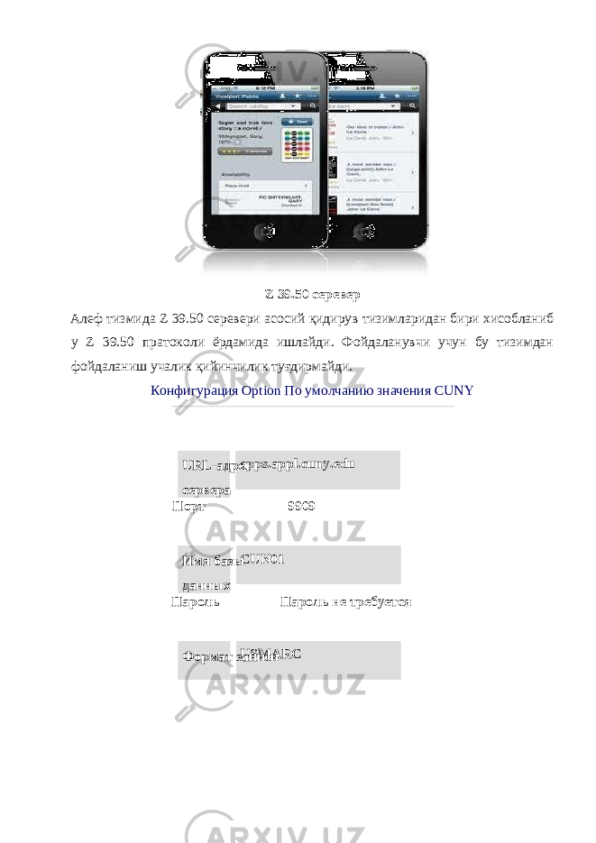  Z 39.50 серевер Алеф тизмида Z 39.50 серевери асосий қидирув тизимларидан бири хисобланиб у Z 39.50 пратоколи ёрдамида ишлайди. Фойдаланувчи учун бу тизимдан фойдаланиш учалик қийинчилик туғдирмайди. Конфигурация Option По умолчанию значения CUNY URL-адрес сервера apps.appl.cuny.edu Порт 9909 Имя базы данных CUN01 Пароль Пароль не требуется Формат записи USMARC 