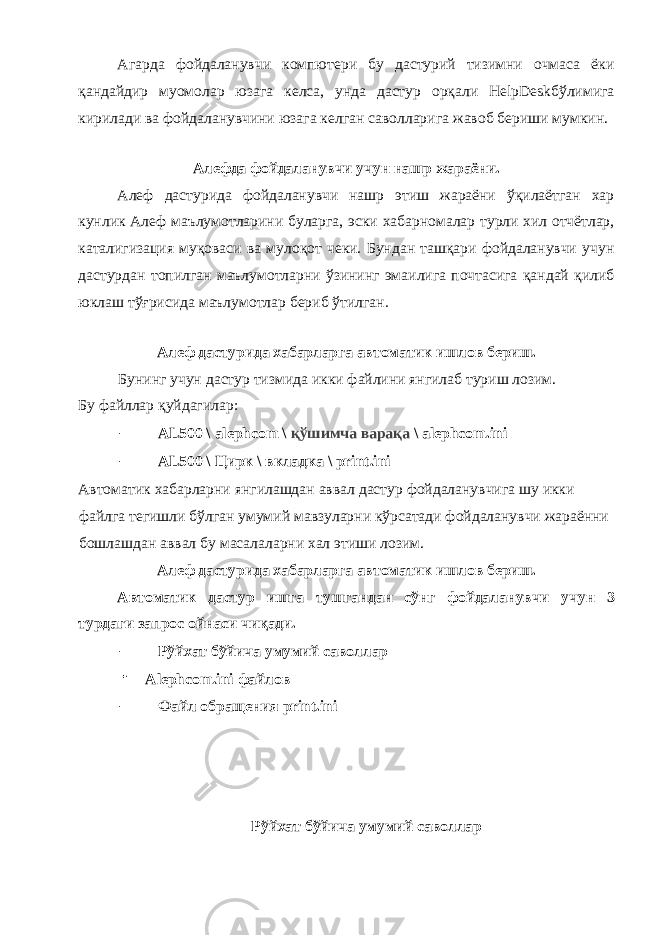 Агарда фойдаланувчи компютери бу дастурий тизимни очмаса ёки қандайдир муомолар юзага келса, унда дастур орқали HelpDeskбўлимига кирилади ва фойдаланувчини юзага келган саволларига жавоб бериши мумкин. Алефда фойдаланувчи учун нашр жараёни. Алеф дастурида фойдаланувчи нашр этиш жараёни ўқилаётган хар кунлик Алеф маълумотларини буларга, эски хабарномалар турли хил отчётлар, каталигизация муқоваси ва мулоқот чеки. Бундан ташқари фойдаланувчи учун дастурдан топилган маълумотларни ўзининг эмаилига почтасига қандай қилиб юклаш тўғрисида маълумотлар бериб ўтилган. Алеф дастурида хабарларга автоматик ишлов бериш. Бунинг учун дастур тизмида икки файлини янгилаб туриш лозим. Бу файллар қуйдагилар: - AL500 \ alephcom \ қўшимча варақа \ alephcom.ini - AL500 \ Цирк \ вкладка \ print.ini Автоматик хабарларни янгилашдан аввал дастур фойдаланувчига шу икки файлга тегишли бўлган умумий мавзуларни кўрсатади фойдаланувчи жараённи бошлашдан аввал бу масалаларни хал этиши лозим. Алеф дастурида хабарларга автоматик ишлов бериш. Aвтоматик дастур ишга тушгандан сўнг фойдаланувчи учун 3 турдаги запрос ойнаси чиқади. - Рўйхат бўйича умумий саволлар Alephcom.ini файлов - Файл обращения print.ini Рўйхат бўйича умумий саволлар 