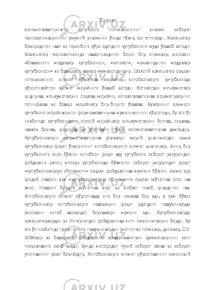 Кириш Автоматлаштирилган кутубхона тизимларининг ривожи ахборот технологияларининг умумий ривожини ўзида тўлиқ акс эттиради. Компьютер бажарадиган иши ва таркибига кўра одатдаги кутубхонага жуда ўхшаб кетади. Компьютер технологиясида ишлатиладиган баъзи бир атамалар, масалан: «бошланғич модуллар кутубхонаси, «каталог», «юкланадиган модуллар кутубхонаси» ва бошқалар, шулар жумласидандир. Шахсий компьютер орқали истеъмолчига хизмат кўрсатиш жараёни, китобхонларга кутубхонада кўрсатилаётган хизмат жараёнига ўхшаб кетади. Каталогдан маълумотлар қидириш, маълумотларни сақлаш жараёни, каталоглаштириш параметрларини таснифлаш ва бошқа жараёнлар бир-бирига ўхшаш. Буларнинг ҳаммаси кутубхона жараёнларини формаллаштириш мумкинлигини кўрсатади, бу эса ўз навбатида кутубхонадаги асосий жараёнлар: маълумотларни йиғиш, сақлаш, ишлов бериш, қидириш ва узатишни тўлиқ автоматлаштириш демакдир. Кутубхоналарни автоматлаштириш усуллари жорий қилинмасдан аввал кутубхоналар фақат ўзларининг китобхонларига хизмат қилганлар. Аниқ бир кутубхонага аъзо бўлган китобхон фақат шу кутубхона ахборот ресурсидан фойдалана олган, мазкур кутубхонада бўлмаган ахборот ресурсидан фақат «кутубхоналараро абонемент» орқали фойдаланиш мумкин бўлган. Аммо ҳар қандай нашрни ҳам «кутубхоналараро абонемент» орқали жўнатиш осон иш эмас. Нашрни бундай жўнатиш вақт ва маблағ талаб қиладиган иш. Китобхонларга хизмат кўрсатишда яна бир чеклаш бор эди, у ҳам бўлса кутубхоналар китобхонларга нашрларни фақат одатдаги ташувчиларда (масалан: китоб шаклида) беришлари мумкин эди. Кутубхоналарда компьютерлардан ва Интернетдан фойдаланиш янги имкониятларни берди. Бу эса ўз навбатида турли физик ташувчилардан (магнитли тасмалар, дисклар, CD- ROMлар ва бошқалар) фойдаланган ҳолда электрон ҳужжатларнинг кенг тарқалишига олиб келди. Бунда масофадан туриб ахборот олиш ва ахборот узатишнинг роли беқиёсдир. Китобхонларга хизмат кўрсатишнинг замонавий 