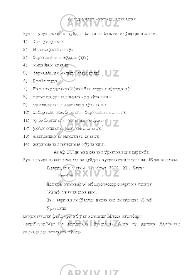 Алефда қарз мурожат шакллари Бунинг учун алефнинг қуйдаги берилган билетини тўлдириш лозим. 1) Статус пункти 2) Қарз олувчи статус 3) берилапётган муддат (кун) 4) имтиёзли кунлар 5) берилаётган муддат (соатларда) 6) Грейс соати 7) Бир неча тасвирий (кун ёки соатни кўрсатиш) 8) элементларнинг максимал кўриниши 9) трюмларнинг максимал кўриниши 10) хабарнома жвобларнинг берилаётган санаси 11) қарз беришнинг минимал кафолати 12) узйтиришнинг максимал санаси 13) янгилашнинг максимал санаси 14) жариманинг максимал кўриниши. Алеф GUIда мижознинг ўрнатилиши тартиби. Бунинг учун мижоз компютери қуйдаги хусусиятларга тегишли бўлиши лозим. - Операцион тизим Windows 2000, XP, Seven - Pentiun - Хотира (камида) 64 мб Процессор оператив хотира 128 мб (тавчия этилади). - Энг кераклиги (бепул) дискнинг очиқлиги: 76 мб Ўрнатиш Вақтинчалик файл яратиб уни номлаш: Мисол эклиберс JavaVirtualMachine дастурини ўрнатиш. Агар бу дастур Алефнинг янгиланган версияси бўлса. 