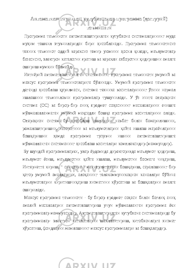 Автаматлаштирилган кутубхоналар программа (дастурий) таъминоти Программа таъминоти автоматлаштирилган кутубхона системаларининг жуда муҳим ташкил этувчиларидан бири ҳисобланади. Программа таъминотисиз техник таъминот оддий кераксиз темир уюмини ҳосил қилади, маълумотлар базасисиз, электрон каталогни яратиш ва керакли ахборотни қидиришни амалга ошириш мумкин бўлмайди. Ихтиёрий автоматлаштирилган системанинг программа таъминоти умумий ва махсус программа таъминотларига бўлинади. Умумий программа таъминоти деганда ҳисоблаш қурилмаси, система техника воситаларининг ўзини нормал ишлашини таъминловчи программалар тушунилади. У ўз ичига операцион система (ОС) ва бирор-бир аниқ предмет соҳасининг масалаларини ечишга мўлжалалланмаган умумий мақсадли бошқа программа воситаларини олади. Операцион система-бу ҳисоблаш ишларини навбат билан бажарилишини, режалаштиришни, назоратини ва маълумотларни қайта ишлаш жараёнларини бошқаришни ҳамда программа тузувчи ишини автоматлаштиришга мўлжалланган системанинг ҳисоблаш воситалари комплексидир (мажмуидир). Бу шундай программаларки, улар ёрдамида директорияда маълумот қидириш, маълумот ёзиш, маълумотни қайта ишлаш, маълумотни босмага чиқариш, Интернетга кириш, &#34; сичқонча &#34; манипуляторини бошқариш, саралашнинг бир қатор умумий амалларини, алоқанинг телекоммуникацион каналлари бўйича маълумотларни киритишчиқариш хизматини кўрсатиш ва бошқаларни амалга оширилади. Махсус программа таъминоти - бу бирор предмет соҳаси билан боғлиқ аниқ амалий масалаларни автоматлаштириш учун мўлжалланган программа ёки программалар мажмуасидир. Автоматлаштирилган кутубхона системаларида бу программалар- электрон каталогларни шакллантириш, китобхонларга хизмат кўрсатиш, фондларни жамлашнинг махсус программалари ва бошқалардир. 