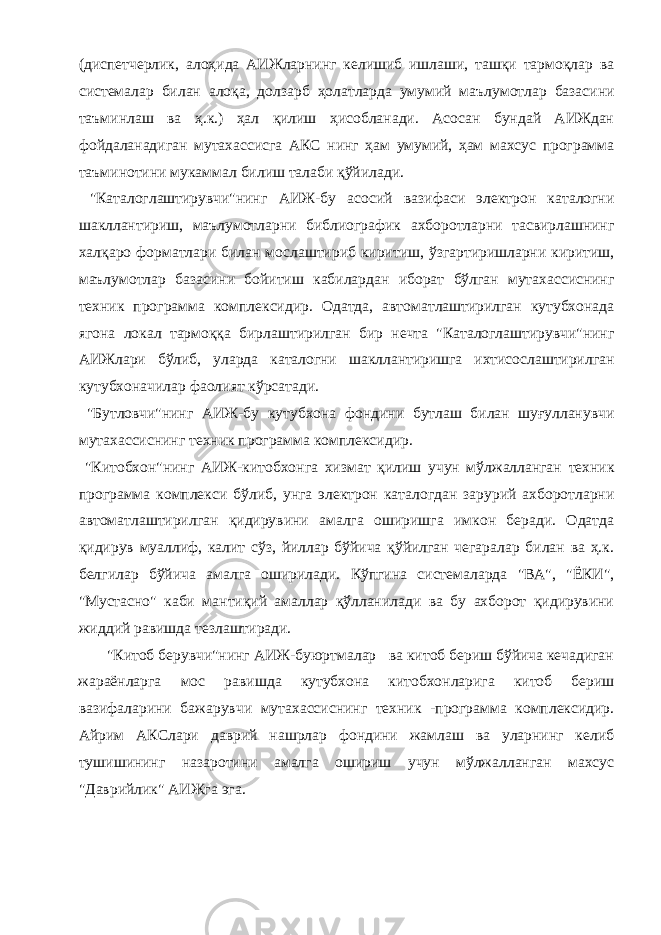 (диспетчерлик, алоҳида АИЖларнинг келишиб ишлаши, ташқи тармоқлар ва системалар билан алоқа, долзарб ҳолатларда умумий маълумотлар базасини таъминлаш ва ҳ.к.) ҳал қилиш ҳисобланади. Асосан бундай АИЖдан фойдаланадиган мутахассисга АКС нинг ҳам умумий, ҳам махсус программа таъминотини мукаммал билиш талаби қўйилади. &#34;Каталоглаштирувчи&#34;нинг АИЖ-бу асосий вазифаси электрон каталогни шакллантириш, маълумотларни библиографик ахборотларни тасвирлашнинг халқаро форматлари билан мослаштириб киритиш, ўзгартиришларни киритиш, маълумотлар базасини бойитиш кабилардан иборат бўлган мутахассиснинг техник программа комплексидир. Одатда, автоматлаштирилган кутубхонада ягона локал тармоққа бирлаштирилган бир нечта &#34;Каталоглаштирувчи&#34;нинг АИЖлари бўлиб, уларда каталогни шакллантиришга ихтисослаштирилган кутубхоначилар фаолият кўрсатади. &#34;Бутловчи&#34;нинг АИЖ-бу кутубхона фондини бутлаш билан шуғулланувчи мутахассиснинг техник программа комплексидир. &#34;Китобхон&#34;нинг АИЖ-китобхонга хизмат қилиш учун мўлжалланган техник программа комплекси бўлиб, унга электрон каталогдан зарурий ахборотларни автоматлаштирилган қидирувини амалга оширишга имкон беради. Одатда қидирув муаллиф, калит сўз, йиллар бўйича қўйилган чегаралар билан ва ҳ.к. белгилар бўйича амалга оширилади. Кўпгина системаларда &#34;ВА&#34;, &#34;ЁКИ&#34;, &#34;Мустасно&#34; каби мантиқий амаллар қўлланилади ва бу ахборот қидирувини жиддий равишда тезлаштиради. &#34;Китоб берувчи&#34;нинг АИЖ-буюртмалар ва китоб бериш бўйича кечадиган жараёнларга мос равишда кутубхона китобхонларига китоб бериш вазифаларини бажарувчи мутахассиснинг техник -программа комплексидир. Айрим АКСлари даврий нашрлар фондини жамлаш ва уларнинг келиб тушишининг назаротини амалга ошириш учун мўлжалланган махсус &#34;Даврийлик&#34; АИЖга эга. 