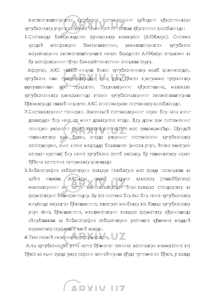  Автоматлаштирилган кутубхона системасининг қуйидаги кўрсатгичлари кутубхоналар учун программа таъминотини танлаш кўрсатгичи ҳисобланади: 1. Системада бажариладиган функциялар мажмуаси (АИЖлари). Система қандай вазифаларни бажаришлигини, режалаштирилган кутубхона жараёнларини автоматлаштиришга имкон берадиган АИЖлари етарлими ва бу вазифаларнинг тўғри бажараётганлигини аниқлаш зарур. Афсуски, АКС ишлаб чиқиш билан кутубхоначилар жалб қилинмасдан, кутубхона иши тушунчаларидан анча узоқ бўлган программа тузувчилар шуғулланиши кенг тарқалган. Таҳлилларнинг кўрсатишича, малакали кутубхоначилар ҳамкорлигида етакчи кутубхоналарнинг автоматлаштириш бўлимларида ишлаб чиқилган АКС анча самарали системалар ҳисобланади. 2. Системаларнинг таннархи. Замонавий системаларнинг нархи бир неча минг доллардан бир неча юз минг долларгача етади. Ҳар доим ҳам системанинг таннархи уларнинг сифат характеристикасига мос тушавермайди. Шундай ташкилотлар ҳам борки, агарда уларнинг системасини кутубхоналар консорциуми, яъни ягона мақсадда бирлашган (мисол учун, йиғма электрон каталог яратиш) бир нечта кутубхона сотиб олсалар, бу ташкилотлар нархи бўйича каттагина чегирмалар қилишади. 3. Библиографик ахборотларни халқаро талабларга мос ҳолда тасвирлаш ва қайта ишлаш. АКСлари ишлаб чиқувчи ҳаваскор (ташаббускор) жамоаларнинг энг катта камчиликларидан бири-халқаро стандартлар ва форматларни билмаслигидир. Бу эса система бир ёки бир нечта кутубхоналар миқёсида ажралган бўлишлигига, электрон манбалар эса бошқа кутубхоналар учун ёпиқ бўлишлигига, маълумотларни халқаро форматлар кўринишида айирбошлаш ва библиографик ахборотларни узатишга қўшимча моддий харажатлар сарфлашга олиб келади. 4. Техникавий имкониятингизга мослиги. Агар кутубхонангиз унча катта бўлмаган техника воситалари мажмуасига эга бўлса ва яқин орада улар сафини кенгайтириш кўзда тутилмаган бўлса, у ҳолда 