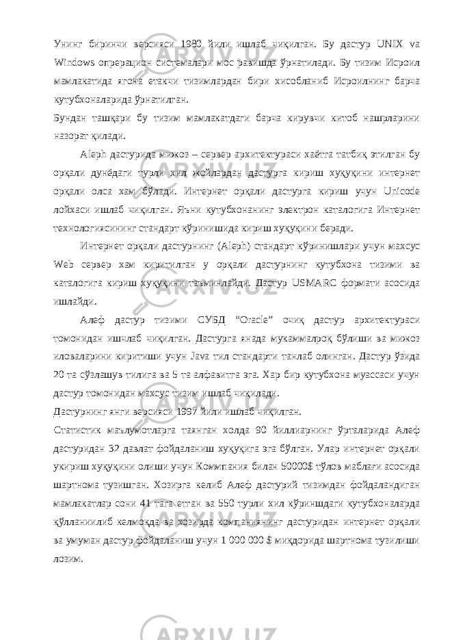 Унинг биринчи версияси 1980 йили ишлаб чиқилган. Бу дастур UNIX va Windows опрерацион системалари мос равишда ўрнатилади. Бу тизим Исроил мамлакатида ягона етакчи тизимлардан бири хисобланиб Исроилнинг барча кутубхоналарида ўрнатилган. Бундан ташқари бу тизим мамлакатдаги барча кирувчи китоб нашрларини назорат қилади. Aleph дастурида мижоз – сервер архитектураси хаётга татбиқ этилган бу орқали дунёдаги турли хил жойлардан дастурга кириш хуқуқини интернет орқали олса хам бўлади. Интернет орқали дастурга кириш учун Unicode лойхаси ишлаб чиқилган. Яъни кутубхонанинг электрон каталогига Интернет технологиясининг стандарт кўринишида кириш хуқуқини беради. Интернет орқали дастурнинг (Aleph) стандарт кўринишлари учун махсус Web сервер хам киритилган у орқали дастурнинг кутубхона тизими ва каталогига кириш хуқуқини таъминлайди. Дастур USMARC формати асосида ишлайди. Алеф дастур тизими СУБД “Oracle” очиқ дастур архитектураси томонидан ишчлаб чиқилган. Дастурга янада мукаммалроқ бўлиши ва мижоз иловаларини киритиши учун Java тил стандарти танлаб олинган. Дастур ўзида 20 та сўзлашув тилига ва 5 та алфавитга эга. Хар бир кутубхона муассаси учун дастур томонидан махсус тизим ишлаб чиқилади. Дастурнинг янги версияси 1997 йили ишлаб чиқилган. Статистик маълумотларга таянган холда 90 йиллиарнинг ўрталарида Алеф дастуридан 32 давлат фойдаланиш хуқуқига эга бўлган. Улар интернет орқали укириш хуқуқини олиши учун Коммпания билан 50000$ тўлов маблағи асосида шартнома тузишган. Хозирга келиб Алеф дастурий тизимдан фойдаландиган мамлакатлар сони 41 тага етган ва 550 турли хил кўриншдаги кутубхоналарда қўлланиилиб келмоқда ва хозирда компаниянинг дастуридан интернет орқали ва умуман дастур фойдаланиш учун 1 000 000 $ миқдорида шартнома тузилиши лозим. 