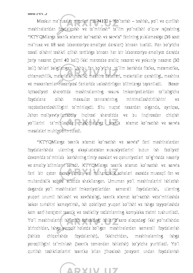 www.arxiv.uz Mazkur ma`ruzalar matnlari “5524100 – Ko`t а rish – t а shish, yo`l v а qurilish m а shin а l а rid а n f о yd а l а nish v а t а `mirl а sh“ ta`lim yo`nalishi o`quv rejasining “KTYQMlarga texnik xizmat ko`rsatish va servis” fanining yuklamasiga (36 soat ma`ruza va 18 soat laboratoriya-amaliyot darslari) binoan tuzildi. Fan bo`yicha taxsil olishni tashkil qilish tartibiga binoan har bir laboratoriya-amaliyot darsida joriy nazorat (jami 40 ball) ikki marotaba oraliq nazorat va yakuniy nazorat (30 ball) ishlari belgilangan. Ushbu fan bo`yicha ta`lim berishda fizika, matematika, chizmachilik, materialshunoslik, mashina detallari, materiallar qarshiligi, mashina va mexanizmlar nazariyasi fanlarida uzlashtirilgan bilimlarga tayaniladi. Bozor iqtisodiyoti sharoitida mashinalarning resurs imkoniyatlaridan to`laligicha foydalana olish maxsulot tannarxining minimallashtirilishini va raqobatbardoshliligini ta`minlaydi. Shu nuqtai nazardan olganda, ayniqsa, Jahon moliyaviy-iqtisodiy inqirozi sharoitida va bu inqirozdan chiqish yo`llarini ta`minlashda m а shin а l а rga texnik xizmat ko`rsatish va servis masalalari muhim orin tutadi. “KTYQMlarga texnik xizmat ko`rsatish va servis” fani mashinalardan foydalanishda ularning ekspluatatsion xususiyatlarini butun ish faoliyati davomida ta`minlab borishning ilmiy asoslari va qonuniyatlari to`g`risida nazariy va amaliy bilimlarni beradi. KTYQMlarga texnik xizmat ko`rsatish va servis f а ni bir q а t о r а s о siy f а nl а r v а muh а ndislik s о h а l а ri а s о sid а must а qil f а n v а muh а ndislik s о h а si sif а tid а sh а kll а ng а n. Umum а n yo`l m а shin а l а rini ishl а tish d е g а nd а yo`l m а shin а l а ri imk о niyatl а rid а n s а m а r а li f о yd а l а nish, ul а rning yuq о ri unumli ishl а shi v а ха vfsizligi, t ех nik х izm а t ko`rs а tish v а t а `mirl а shd а b е k о r turishini k а m а ytirish, ish q о biliyati yuq о ri bo`lishi v а ishg а t а yyorl а shd а k а m s а rf-h а r а j а tni t ех nik v а t а shkiliy t а dbirl а rning k о mpl е ks tizimi tushunil а di. Yo`l m а shin а l а rini ishl а tish s о h а sid а gi ishl а r o`z а r о а l о q а d а gi ikki yo`n а lishd а : birinchid а n, ishg а yar о qli h о l а td а bo`lg а n m а shin а l а rd а n s а m а r а li f о yd а l а nish (ishl а b chiq а rishd а f о yd а l а nish), ikkinchid а n, m а shin а l а rning ishg а yar о qliligini t а `minl а sh (t ех nik t о m о nd а n ishl а tish) bo`yich а yuritil а di. Yo`l qurilish t а shkil о tl а rini t ех nik а bil а n jih о zl а sh j а r а yoni und а n f о yd а l а nish 