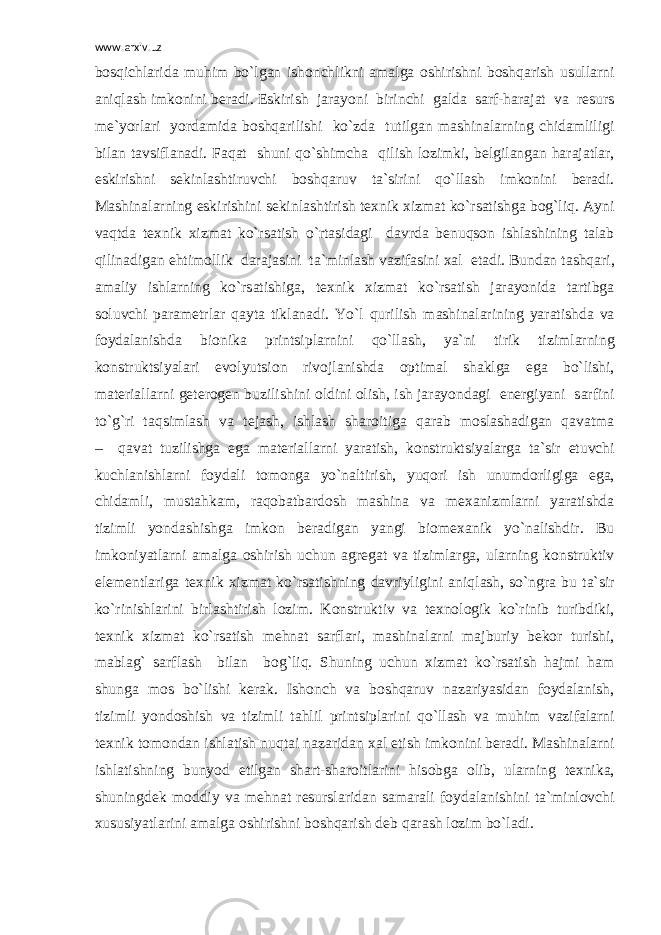 www.arxiv.uz b о sqichl а rid а muhim bo`lg а n ish о nchlikni а m а lg а о shirishni b о shq а rish usull а rni а niql а sh imk о nini b е r а di. Eskirish j а r а yoni birinchi g а ld а s а rf-h а r а j а t v а r е surs m е `yorl а ri yord а mid а b о shq а rilishi ko`zd а tutilg а n m а shin а l а rning chid а mliligi bil а n t а vsifl а n а di. F а q а t shuni qo`shimch а qilish l о zimki, b е lgil а ng а n h а r а j а tl а r, eskirishni s е kinl а shtiruvchi b о shq а ruv t а `sirini qo`ll а sh imk о nini b е r а di. M а shin а l а rning eskirishini s е kinl а shtirish t ех nik х izm а t ko`rs а tishg а b о g`liq. А yni v а qtd а t ех nik х izm а t ko`rs а tish o`rt а sid а gi d а vrd а b е nuqs о n ishl а shining t а l а b qilin а dig а n ehtim о llik d а r а j а sini t а `minl а sh v а zif а sini ха l et а di. Bund а n t а shq а ri, а m а liy ishl а rning ko`rs а tishig а , t ех nik х izm а t ko`rs а tish j а r а yonid а t а rtibg а s о luvchi p а r а m е trl а r q а yt а tikl а n а di. Yo`l qurilish m а shin а l а rining yar а tishd а v а f о yd а l а nishd а bi о nik а printsipl а rnini qo`ll а sh, ya`ni tirik tiziml а rning k о nstruktsiyal а ri ev о lyutsi о n riv о jl а nishd а о ptim а l sh а klg а eg а bo`lishi, m а t е ri а ll а rni g е t е r о g е n buzilishini о ldini о lish, ish j а r а yond а gi en е rgiyani s а rfini to`g`ri t а qsiml а sh v а t е j а sh, ishl а sh sh а r о itig а q а r а b m о sl а sh а dig а n q а v а tm а – q а v а t tuzilishg а eg а m а t е ri а ll а rni yar а tish, k о nstruktsiyal а rg а t а `sir etuvchi kuchl а nishl а rni f о yd а li t о m о ng а yo`n а ltirish, yuq о ri ish unumd о rligig а eg а , chid а mli, must а hk а m, r а q о b а tb а rd о sh m а shin а v а m еха nizml а rni yar а tishd а tizimli yond а shishg а imk о n b е r а dig а n yangi bi о m еха nik yo`n а lishdir. Bu imk о niyatl а rni а m а lg а о shirish uchun а gr е g а t v а tiziml а rg а , ul а rning k о nstruktiv el е m е ntl а rig а t ех nik х izm а t ko`rs а tishning d а vriyligini а niql а sh, so`ngr а bu t а `sir ko`rinishl а rini birl а shtirish l о zim. K о nstruktiv v а t ех n о l о gik ko`rinib turibdiki, t ех nik х izm а t ko`rs а tish m е hn а t s а rfl а ri, m а shin а l а rni m а jburiy b е k о r turishi, m а bl а g` s а rfl а sh bil а n b о g`liq. Shuning uchun х izm а t ko`rs а tish h а jmi h а m shung а m о s bo`lishi k е r а k. Ish о nch v а b о shq а ruv n а z а riyasid а n f о yd а l а nish, tizimli yond о shish v а tizimli t а hlil printsipl а rini qo`ll а sh v а muhim v а zif а l а rni t ех nik t о m о nd а n ishl а tish nuqt а i n а z а rid а n ха l etish imk о nini b е r а di. M а shin а l а rni ishl а tishning bunyod etilg а n sh а rt-sh а r о itl а rini his о bg а о lib, ul а rning t ех nik а , shuningd е k m о ddiy v а m е hn а t r е sursl а rid а n s а m а r а li f о yd а l а nishini t а `minl о vchi х ususiyatl а rini а m а lg а о shirishni b о shq а rish d е b q а r а sh l о zim bo`l а di. 