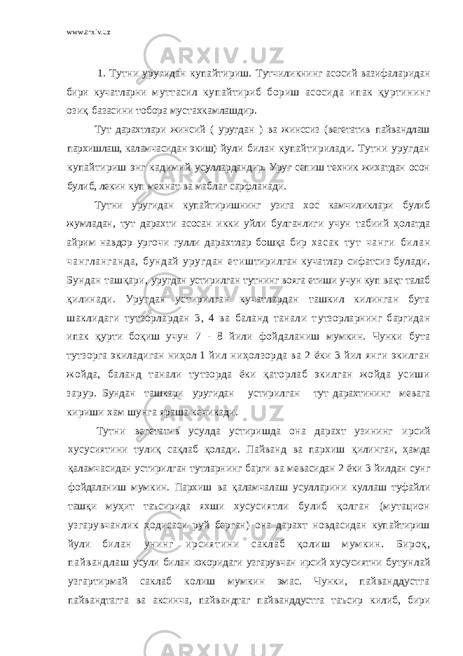 www.arxiv.uz 1. Тутни уругидан купайтириш. Т у т ч и л и к нинг асосий вазифа л арида н бири куча тларни му тт асил купайтириб бор иш асосида и п ак қур тининг озиқ базаси ни т обора му ст ахкамла ш дир. Тут дарахтлари жинсий ( уругдан ) ва жинссиз (вегетатив пайвандлаш пархишлаш, каламчасидан экиш) йули билан купайтирилади. Тутни уругдан купайтириш энг кадимий усуллардандир. Уруғ сепиш техник жихатдан осон булиб, лекин куп мехнат ва маблағ сарфланади. Тутни уругидан купайтиришнинг узига хос камчиликлари булиб жумладан, тут дарахти асосан икки уйли булганлиги учун табиий ҳолатда айрим навдор ургочи гулли дарахтлар бошқа бир хасак тут чанги билан чангланганда, бундай уругдан етиш тирилган кучатлар сифатсиз булади. Бундан ташқари, уругдан устирилган тутнинг вояга етиши учун куп вақт талаб қилинади. Уругдан устирилган кучатлардан ташкил килинган бута шаклидаги тутзорлардан 3, 4 ва баланд танали т утзорларнинг баргидан ипак қурти боқиш учун 7 - 8 йили фойдаланиш мумкин. Чунки бута тутзорга экиладиган ниҳол 1 йил ниҳолзорда ва 2 ёки 3 йил янги экилган жойда, баланд танали тутзорда ёки қаторлаб экилган жойда усиши зарур. Бундан ташкари уругидан устирилган тут дарахтининг мевага кириши хам шунга яраша кечикади. Тутни вегетатив усулда устиришда она дарахт узининг ирсий хусусиятини тулиқ сақлаб қолади. Пайванд ва пархиш қилинган, ҳамда қаламчасидан устирилган тутларнинг барги ва мевасидан 2 ёки 3 йилдан сунг фойдаланиш мумкин. Пархиш ва қаламчалаш усулларини куллаш туфайли ташқи муҳит таъсирида яхши хусусиятли булиб қолган (мутацион узгарувчанлик ҳодисаси руй берган) она дарахт новдасидан купайтириш йули билан унинг ирсиятини саклаб қолиш мумкин. Бироқ, пайвандлаш усули билан юкоридаги узгарувчан ирсий хусусиятни бутунлай узгартирмай саклаб колиш мумкин эмас. Чунки, пайванддустга пайвандтагга ва аксинча, пайвандтаг пайванддустга т аъсир килиб, бири 